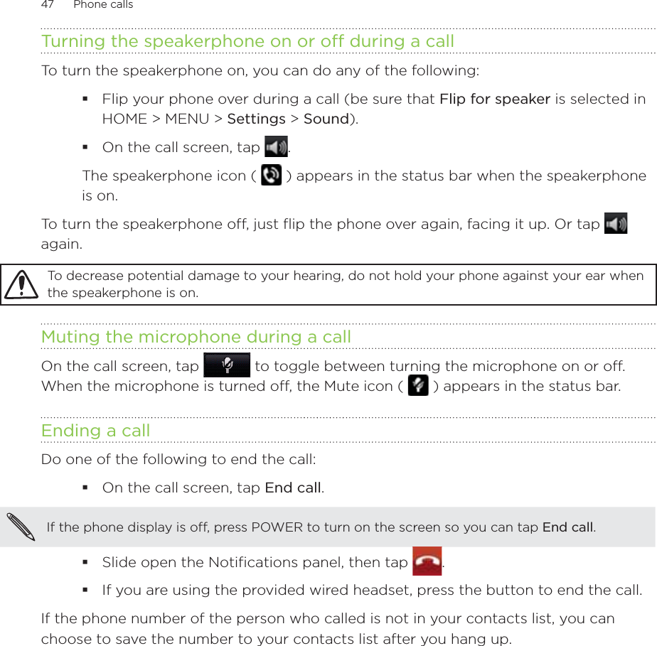 47      Phone calls      Turning the speakerphone on or off during a callTo turn the speakerphone on, you can do any of the following:Flip your phone over during a call (be sure that Flip for speaker is selected in HOME &gt; MENU &gt; Settings &gt; Sound). On the call screen, tap . The speakerphone icon (   ) appears in the status bar when the speakerphone is on.To turn the speakerphone off, just flip the phone over again, facing it up. Or tap   again.To decrease potential damage to your hearing, do not hold your phone against your ear when the speakerphone is on.Muting the microphone during a callOn the call screen, tap   to toggle between turning the microphone on or off. When the microphone is turned off, the Mute icon (   ) appears in the status bar.Ending a call Do one of the following to end the call:On the call screen, tap End call.If the phone display is off, press POWER to turn on the screen so you can tap End call. Slide open the Notifications panel, then tap  .If you are using the provided wired headset, press the button to end the call.If the phone number of the person who called is not in your contacts list, you can choose to save the number to your contacts list after you hang up. 