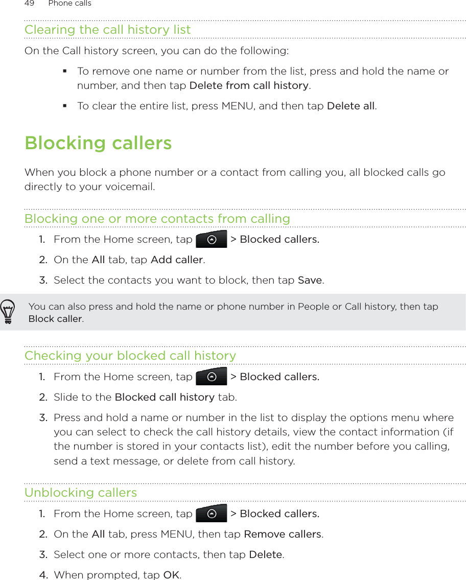 49      Phone calls      Clearing the call history listOn the Call history screen, you can do the following:To remove one name or number from the list, press and hold the name or number, and then tap Delete from call history.To clear the entire list, press MENU, and then tap Delete all.Blocking callersWhen you block a phone number or a contact from calling you, all blocked calls go directly to your voicemail.Blocking one or more contacts from callingFrom the Home screen, tap   &gt; Blocked callers.On the All tab, tap Add caller.Select the contacts you want to block, then tap Save.You can also press and hold the name or phone number in People or Call history, then tap Block caller.Checking your blocked call historyFrom the Home screen, tap   &gt; Blocked callers.2.  Slide to the Blocked call history tab.3.  Press and hold a name or number in the list to display the options menu where you can select to check the call history details, view the contact information (if the number is stored in your contacts list), edit the number before you calling, send a text message, or delete from call history.Unblocking callersFrom the Home screen, tap   &gt; Blocked callers.2.  On the All tab, press MENU, then tap Remove callers.3.  Select one or more contacts, then tap Delete.4.  When prompted, tap OK.1.2.3.1.1.