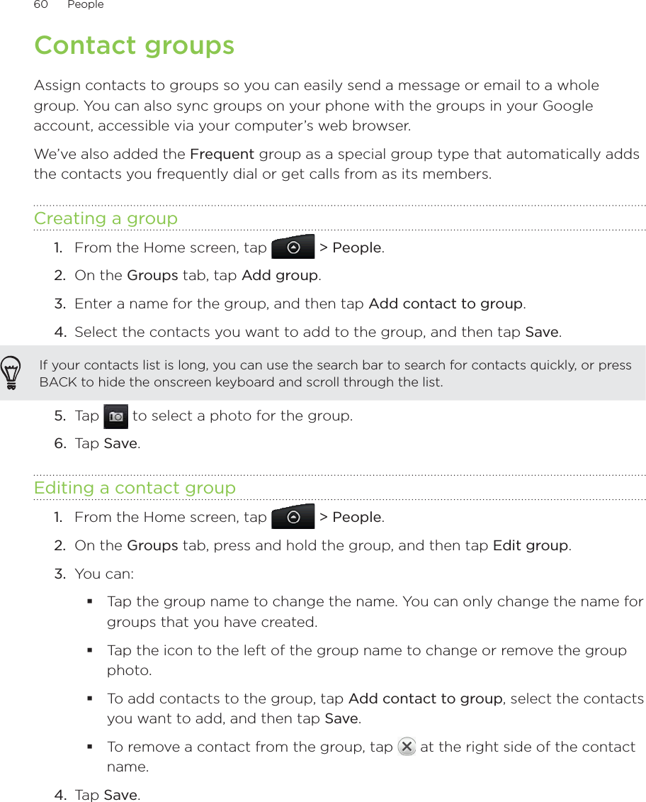 60      People      Contact groupsAssign contacts to groups so you can easily send a message or email to a whole group. You can also sync groups on your phone with the groups in your Google account, accessible via your computer’s web browser.We’ve also added the Frequent group as a special group type that automatically adds the contacts you frequently dial or get calls from as its members.Creating a groupFrom the Home screen, tap   &gt; People.On the Groups tab, tap Add group.Enter a name for the group, and then tap Add contact to group.Select the contacts you want to add to the group, and then tap Save.If your contacts list is long, you can use the search bar to search for contacts quickly, or press BACK to hide the onscreen keyboard and scroll through the list.5.  Tap   to select a photo for the group.6.  Tap Save.Editing a contact groupFrom the Home screen, tap   &gt; People.On the Groups tab, press and hold the group, and then tap Edit group.You can:Tap the group name to change the name. You can only change the name for groups that you have created. Tap the icon to the left of the group name to change or remove the group photo.To add contacts to the group, tap Add contact to group, select the contacts you want to add, and then tap Save.To remove a contact from the group, tap   at the right side of the contact name.4.  Tap Save.1.2.3.4.1.2.3.