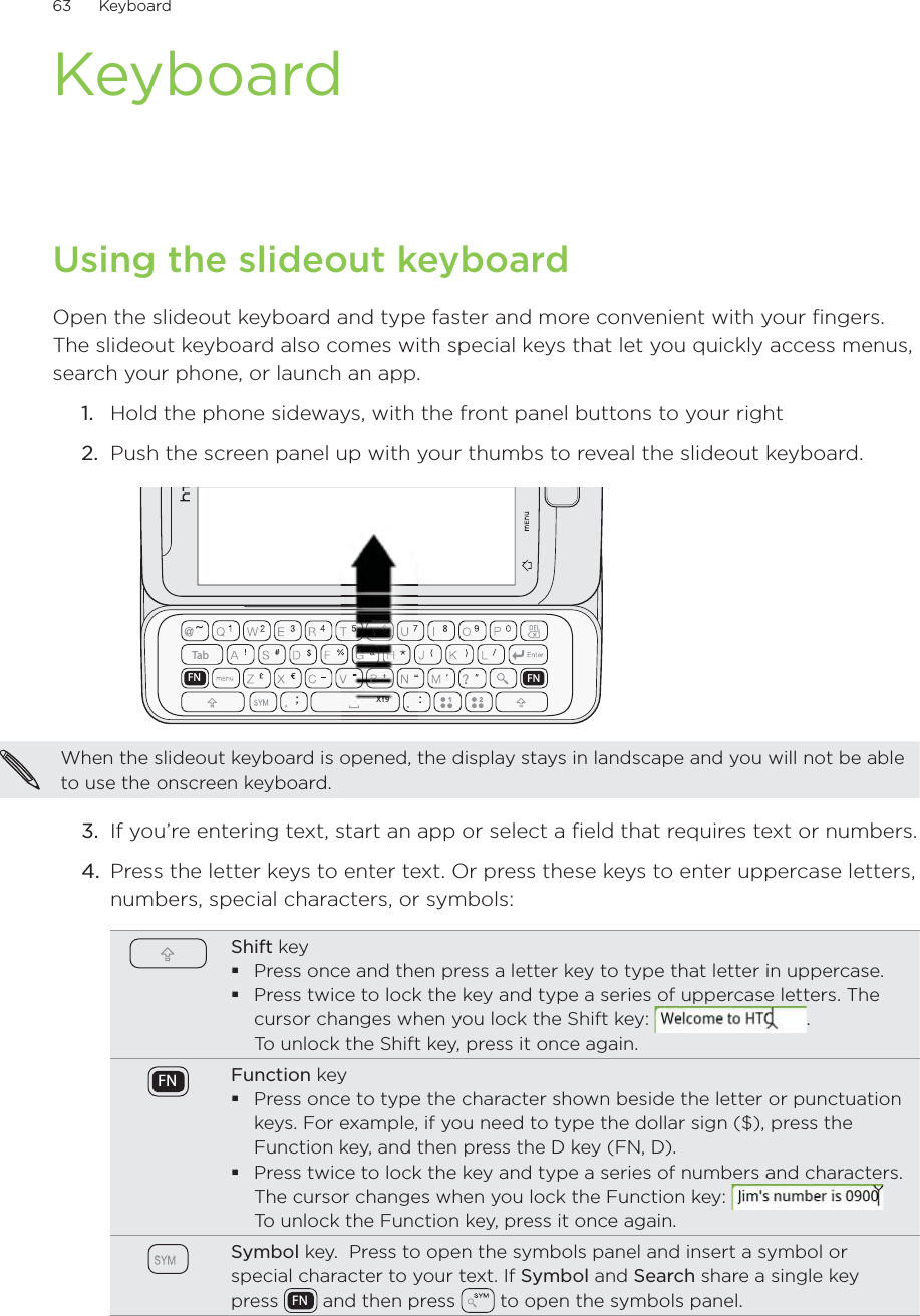 63      Keyboard      KeyboardUsing the slideout keyboardOpen the slideout keyboard and type faster and more convenient with your fingers. The slideout keyboard also comes with special keys that let you quickly access menus, search your phone, or launch an app.Hold the phone sideways, with the front panel buttons to your rightPush the screen panel up with your thumbs to reveal the slideout keyboard.TabFN FNXT9XTXTXTXT99999999When the slideout keyboard is opened, the display stays in landscape and you will not be able to use the onscreen keyboard.3.  If you’re entering text, start an app or select a field that requires text or numbers.4.  Press the letter keys to enter text. Or press these keys to enter uppercase letters, numbers, special characters, or symbols:Shift keyPress once and then press a letter key to type that letter in uppercase.Press twice to lock the key and type a series of uppercase letters. The cursor changes when you lock the Shift key:  .  To unlock the Shift key, press it once again.FN Function keyPress once to type the character shown beside the letter or punctuation keys. For example, if you need to type the dollar sign ($), press the Function key, and then press the D key (FN, D).Press twice to lock the key and type a series of numbers and characters. The cursor changes when you lock the Function key:   To unlock the Function key, press it once again.Symbol key.  Press to open the symbols panel and insert a symbol or special character to your text. If Symbol and Search share a single key press  FN  and then press   to open the symbols panel.1.2.