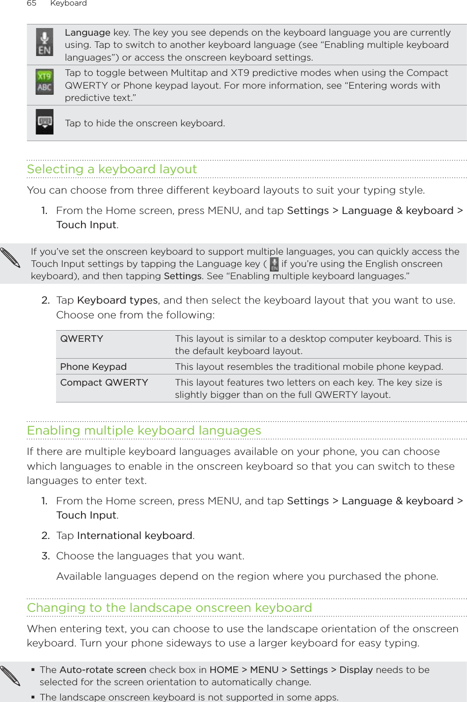 65      Keyboard      Language key. The key you see depends on the keyboard language you are currently using. Tap to switch to another keyboard language (see “Enabling multiple keyboard languages”) or access the onscreen keyboard settings.Tap to toggle between Multitap and XT9 predictive modes when using the Compact QWERTY or Phone keypad layout. For more information, see “Entering words with predictive text.”Tap to hide the onscreen keyboard.Selecting a keyboard layoutYou can choose from three different keyboard layouts to suit your typing style.1.  From the Home screen, press MENU, and tap Settings &gt; Language &amp; keyboard &gt; Touch Input.If you’ve set the onscreen keyboard to support multiple languages, you can quickly access the Touch Input settings by tapping the Language key (   if you’re using the English onscreen keyboard), and then tapping Settings. See “Enabling multiple keyboard languages.”2.  Tap Keyboard types, and then select the keyboard layout that you want to use. Choose one from the following:QWERTY This layout is similar to a desktop computer keyboard. This is the default keyboard layout.Phone Keypad This layout resembles the traditional mobile phone keypad.Compact QWERTY This layout features two letters on each key. The key size is slightly bigger than on the full QWERTY layout.Enabling multiple keyboard languagesIf there are multiple keyboard languages available on your phone, you can choose which languages to enable in the onscreen keyboard so that you can switch to these languages to enter text.1.  From the Home screen, press MENU, and tap Settings &gt; Language &amp; keyboard &gt; Touch Input.2.  Tap International keyboard.3.  Choose the languages that you want.Available languages depend on the region where you purchased the phone.Changing to the landscape onscreen keyboardWhen entering text, you can choose to use the landscape orientation of the onscreen keyboard. Turn your phone sideways to use a larger keyboard for easy typing.The Auto-rotate screen check box in HOME &gt; MENU &gt; Settings &gt; Display needs to be selected for the screen orientation to automatically change.The landscape onscreen keyboard is not supported in some apps.