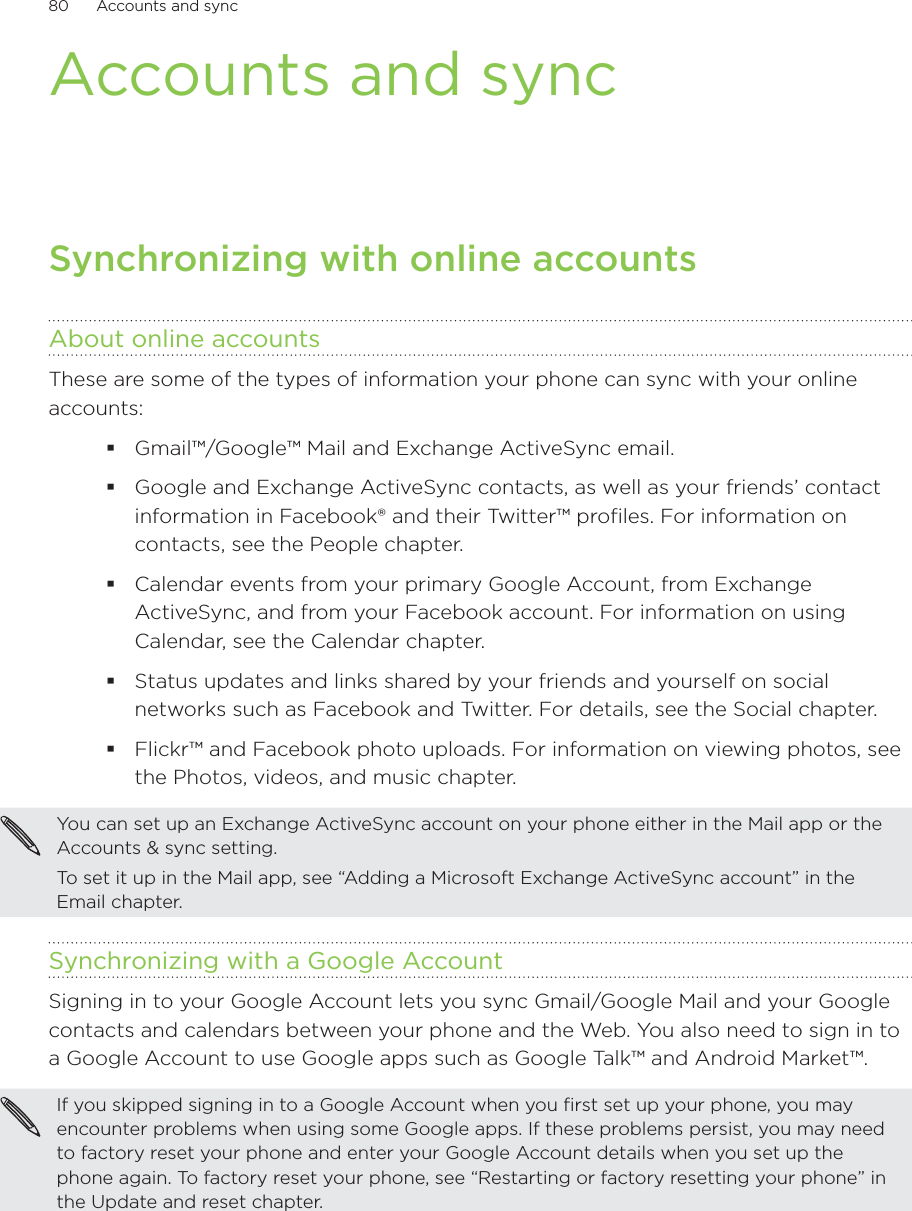80      Accounts and sync      Accounts and syncSynchronizing with online accountsAbout online accountsThese are some of the types of information your phone can sync with your online accounts:Gmail™/Google™ Mail and Exchange ActiveSync email.Google and Exchange ActiveSync contacts, as well as your friends’ contact information in Facebook® and their Twitter™ profiles. For information on contacts, see the People chapter.Calendar events from your primary Google Account, from Exchange ActiveSync, and from your Facebook account. For information on using Calendar, see the Calendar chapter.Status updates and links shared by your friends and yourself on social networks such as Facebook and Twitter. For details, see the Social chapter.Flickr™ and Facebook photo uploads. For information on viewing photos, see the Photos, videos, and music chapter.You can set up an Exchange ActiveSync account on your phone either in the Mail app or the Accounts &amp; sync setting.To set it up in the Mail app, see “Adding a Microsoft Exchange ActiveSync account” in the Email chapter.Synchronizing with a Google AccountSigning in to your Google Account lets you sync Gmail/Google Mail and your Google contacts and calendars between your phone and the Web. You also need to sign in to a Google Account to use Google apps such as Google Talk™ and Android Market™.If you skipped signing in to a Google Account when you first set up your phone, you may encounter problems when using some Google apps. If these problems persist, you may need to factory reset your phone and enter your Google Account details when you set up the phone again. To factory reset your phone, see “Restarting or factory resetting your phone” in the Update and reset chapter.