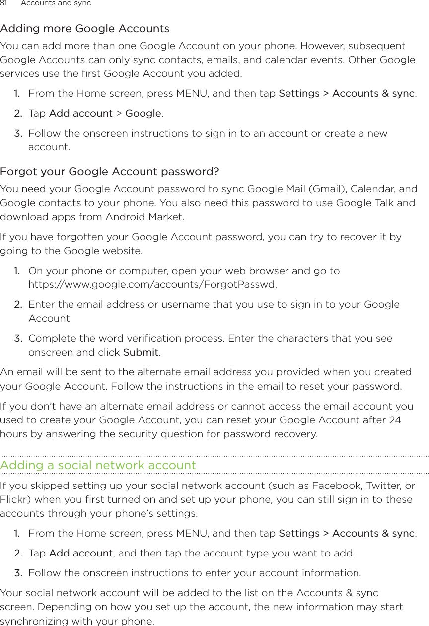 81      Accounts and sync      Adding more Google AccountsYou can add more than one Google Account on your phone. However, subsequent Google Accounts can only sync contacts, emails, and calendar events. Other Google services use the first Google Account you added.From the Home screen, press MENU, and then tap Settings &gt; Accounts &amp; sync. Tap Add account &gt; Google.Follow the onscreen instructions to sign in to an account or create a new account.Forgot your Google Account password?You need your Google Account password to sync Google Mail (Gmail), Calendar, and Google contacts to your phone. You also need this password to use Google Talk and download apps from Android Market.If you have forgotten your Google Account password, you can try to recover it by going to the Google website.On your phone or computer, open your web browser and go to  https://www.google.com/accounts/ForgotPasswd.Enter the email address or username that you use to sign in to your Google Account.Complete the word verification process. Enter the characters that you see onscreen and click Submit.An email will be sent to the alternate email address you provided when you created your Google Account. Follow the instructions in the email to reset your password.If you don’t have an alternate email address or cannot access the email account you used to create your Google Account, you can reset your Google Account after 24 hours by answering the security question for password recovery.Adding a social network accountIf you skipped setting up your social network account (such as Facebook, Twitter, or Flickr) when you first turned on and set up your phone, you can still sign in to these accounts through your phone’s settings.From the Home screen, press MENU, and then tap Settings &gt; Accounts &amp; sync. Tap Add account, and then tap the account type you want to add.Follow the onscreen instructions to enter your account information.Your social network account will be added to the list on the Accounts &amp; sync screen. Depending on how you set up the account, the new information may start synchronizing with your phone.1.2.3.1.2.3.1.2.3.