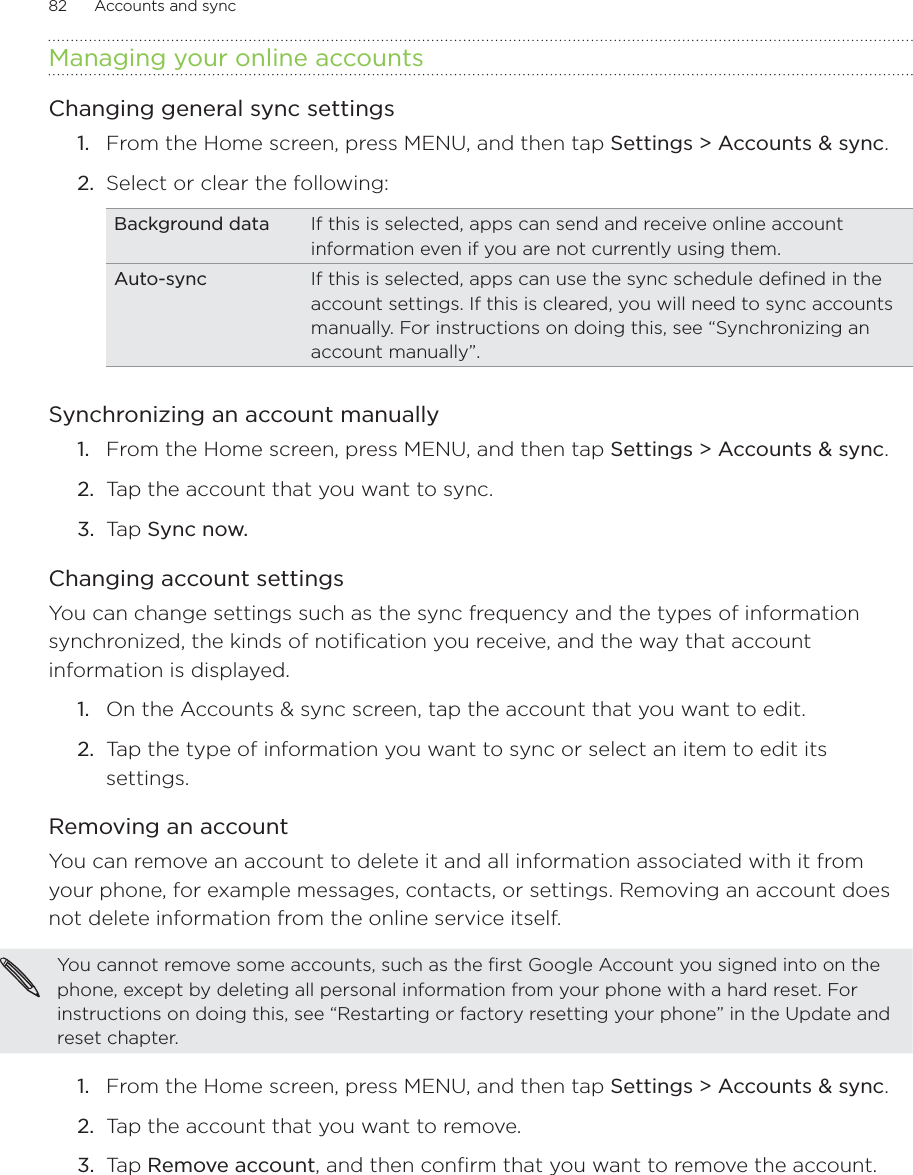 82      Accounts and sync      Managing your online accountsChanging general sync settingsFrom the Home screen, press MENU, and then tap Settings &gt; Accounts &amp; sync. Select or clear the following:Background data If this is selected, apps can send and receive online account information even if you are not currently using them.Auto-sync If this is selected, apps can use the sync schedule defined in the account settings. If this is cleared, you will need to sync accounts manually. For instructions on doing this, see “Synchronizing an account manually”.Synchronizing an account manuallyFrom the Home screen, press MENU, and then tap Settings &gt; Accounts &amp; sync. Tap the account that you want to sync.Tap Sync now.Changing account settingsYou can change settings such as the sync frequency and the types of information synchronized, the kinds of notification you receive, and the way that account information is displayed.On the Accounts &amp; sync screen, tap the account that you want to edit.Tap the type of information you want to sync or select an item to edit its settings.Removing an accountYou can remove an account to delete it and all information associated with it from your phone, for example messages, contacts, or settings. Removing an account does not delete information from the online service itself.You cannot remove some accounts, such as the first Google Account you signed into on the phone, except by deleting all personal information from your phone with a hard reset. For instructions on doing this, see “Restarting or factory resetting your phone” in the Update and reset chapter.From the Home screen, press MENU, and then tap Settings &gt; Accounts &amp; sync. Tap the account that you want to remove.Tap Remove account, and then confirm that you want to remove the account.1.2.1.2.3.1.2.1.2.3.