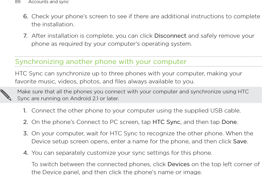 89      Accounts and sync      6.  Check your phone’s screen to see if there are additional instructions to complete the installation.7.  After installation is complete, you can click Disconnect and safely remove your phone as required by your computer’s operating system.Synchronizing another phone with your computerHTC Sync can synchronize up to three phones with your computer, making your favorite music, videos, photos, and files always available to you.Make sure that all the phones you connect with your computer and synchronize using HTC Sync are running on Android 2.1 or later.1.  Connect the other phone to your computer using the supplied USB cable.2.  On the phone’s Connect to PC screen, tap HTC Sync, and then tap Done.3.  On your computer, wait for HTC Sync to recognize the other phone. When the Device setup screen opens, enter a name for the phone, and then click Save.4.  You can separately customize your sync settings for this phone.To switch between the connected phones, click Devices on the top left corner of the Device panel, and then click the phone’s name or image.