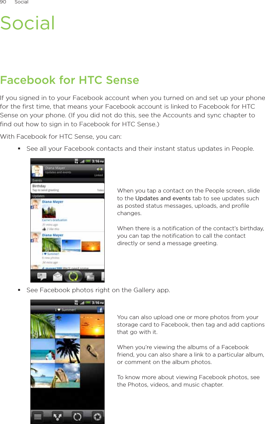 90      Social      SocialFacebook for HTC SenseIf you signed in to your Facebook account when you turned on and set up your phone for the first time, that means your Facebook account is linked to Facebook for HTC Sense on your phone. (If you did not do this, see the Accounts and sync chapter to find out how to sign in to Facebook for HTC Sense.)With Facebook for HTC Sense, you can:See all your Facebook contacts and their instant status updates in People.When you tap a contact on the People screen, slide to the Updates and events tab to see updates such as posted status messages, uploads, and profile changes.When there is a notification of the contact’s birthday, you can tap the notification to call the contact directly or send a message greeting.See Facebook photos right on the Gallery app.You can also upload one or more photos from your storage card to Facebook, then tag and add captions that go with it.When you’re viewing the albums of a Facebook friend, you can also share a link to a particular album, or comment on the album photos.To know more about viewing Facebook photos, see the Photos, videos, and music chapter.