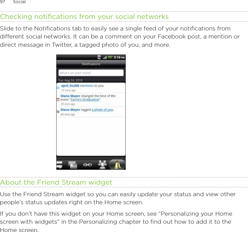 97      Social      Checking notifications from your social networksSlide to the Notifications tab to easily see a single feed of your notifications from different social networks. It can be a comment on your Facebook post, a mention or direct message in Twitter, a tagged photo of you, and more.About the Friend Stream widgetUse the Friend Stream widget so you can easily update your status and view other people’s status updates right on the Home screen. If you don’t have this widget on your Home screen, see “Personalizing your Home screen with widgets” in the Personalizing chapter to find out how to add it to the Home screen. 