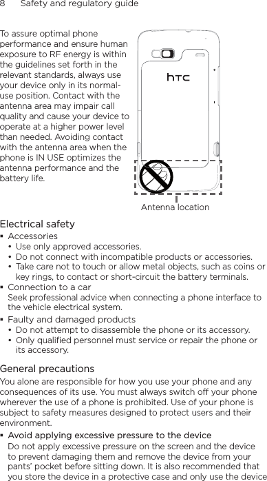 8      Safety and regulatory guideTo assure optimal phone performance and ensure human exposure to RF energy is within the guidelines set forth in the relevant standards, always use your device only in its normal-use position. Contact with the antenna area may impair call quality and cause your device to operate at a higher power level than needed. Avoiding contact with the antenna area when the phone is IN USE optimizes the antenna performance and the battery life.Antenna locationElectrical safetyAccessoriesUse only approved accessories.Do not connect with incompatible products or accessories.Take care not to touch or allow metal objects, such as coins or key rings, to contact or short-circuit the battery terminals.Connection to a carSeek professional advice when connecting a phone interface to the vehicle electrical system.Faulty and damaged productsDo not attempt to disassemble the phone or its accessory.Only qualified personnel must service or repair the phone or its accessory. General precautionsYou alone are responsible for how you use your phone and any consequences of its use. You must always switch off your phone wherever the use of a phone is prohibited. Use of your phone is subject to safety measures designed to protect users and their environment.Avoid applying excessive pressure to the deviceDo not apply excessive pressure on the screen and the device to prevent damaging them and remove the device from your pants’ pocket before sitting down. It is also recommended that you store the device in a protective case and only use the device •••••