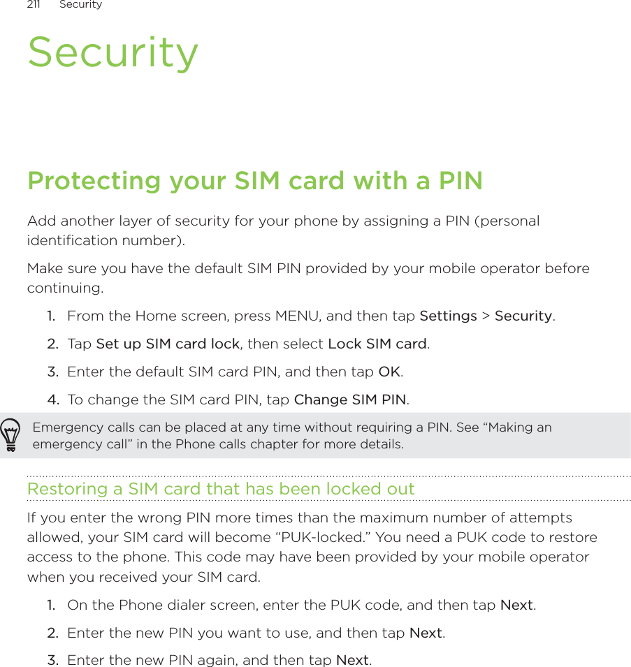 211      Security      SecurityProtecting your SIM card with a PINAdd another layer of security for your phone by assigning a PIN (personal identification number).Make sure you have the default SIM PIN provided by your mobile operator before continuing.From the Home screen, press MENU, and then tap Settings &gt; Security.Ta p  Set up SIM card lock, then select Lock SIM card.Enter the default SIM card PIN, and then tap OK.To change the SIM card PIN, tap Change SIM PIN.Emergency calls can be placed at any time without requiring a PIN. See “Making an emergency call” in the Phone calls chapter for more details. Restoring a SIM card that has been locked outIf you enter the wrong PIN more times than the maximum number of attempts allowed, your SIM card will become “PUK-locked.” You need a PUK code to restore access to the phone. This code may have been provided by your mobile operator when you received your SIM card.On the Phone dialer screen, enter the PUK code, and then tap Next.Enter the new PIN you want to use, and then tap Next. Enter the new PIN again, and then tap Next.1.2.3.4.1.2.3.
