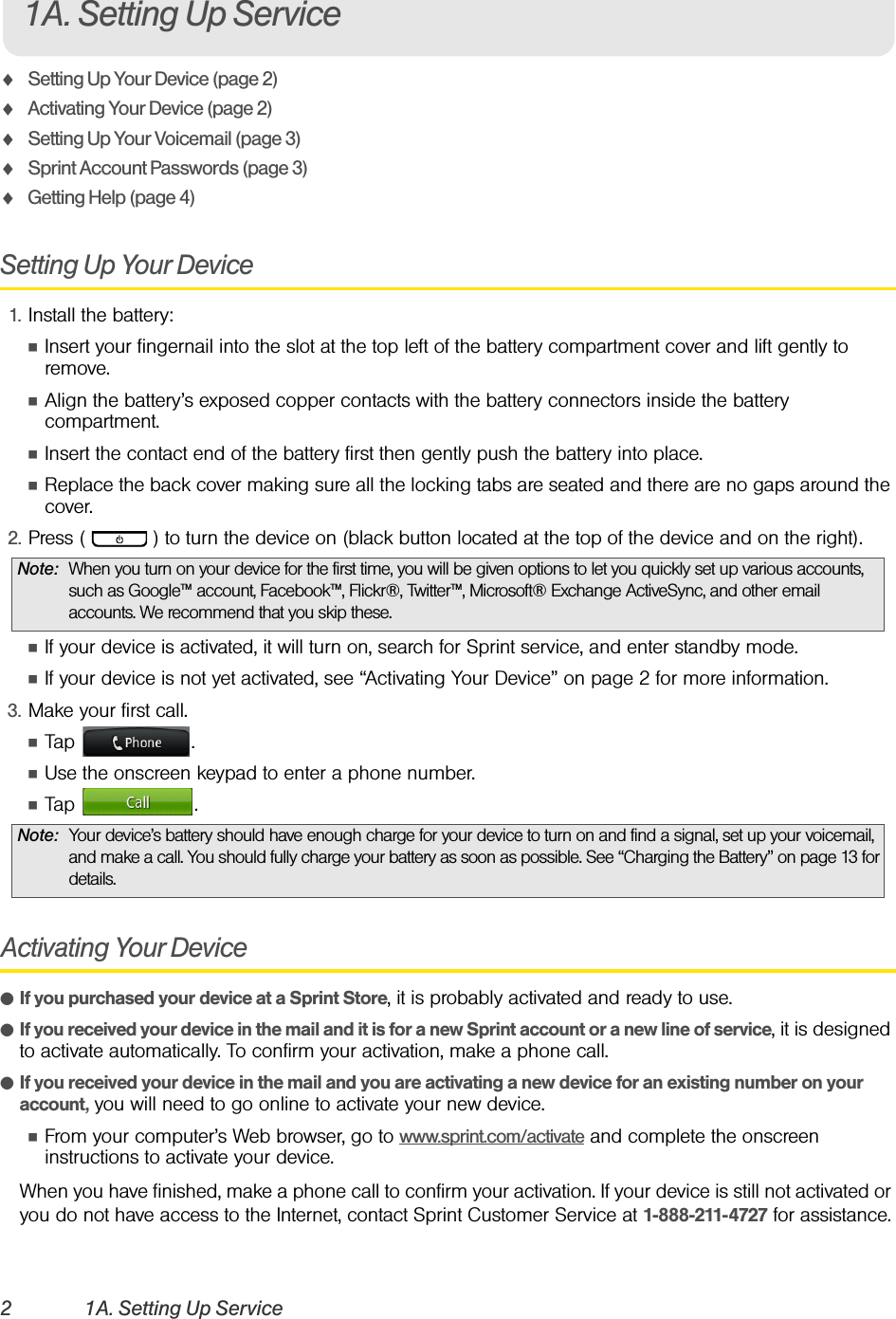 2 1A. Setting Up ServiceࡗSetting Up Your Device (page 2)ࡗActivating Your Device (page 2)ࡗSetting Up Your Voicemail (page 3) ࡗSprint Account Passwords (page 3)ࡗGetting Help (page 4)Setting Up Your Device1. Install the battery:ⅢInsert your fingernail into the slot at the top left of the battery compartment cover and lift gently to remove.ⅢAlign the battery’s exposed copper contacts with the battery connectors inside the battery compartment.ⅢInsert the contact end of the battery first then gently push the battery into place.ⅢReplace the back cover making sure all the locking tabs are seated and there are no gaps around the cover.2. Press (   ) to turn the device on (black button located at the top of the device and on the right).ⅢIf your device is activated, it will turn on, search for Sprint service, and enter standby mode.ⅢIf your device is not yet activated, see “Activating Your Device” on page 2 for more information.3. Make your first call.ⅢTap .ⅢUse the onscreen keypad to enter a phone number.ⅢTap .Activating Your DeviceⅷIf you purchased your device at a Sprint Store, it is probably activated and ready to use.ⅷIf you received your device in the mail and it is for a new Sprint account or a new line of service, it is designed to activate automatically. To confirm your activation, make a phone call.ⅷIf you received your device in the mail and you are activating a new device for an existing number on your account, you will need to go online to activate your new device.ⅢFrom your computer’s Web browser, go to www.sprint.com/activate and complete the onscreen instructions to activate your device.When you have finished, make a phone call to confirm your activation. If your device is still not activated or you do not have access to the Internet, contact Sprint Customer Service at 1-888-211-4727 for assistance.Note: When you turn on your device for the first time, you will be given options to let you quickly set up various accounts, such as Google™ account, Facebook™, Flickr®, Twitter™, Microsoft® Exchange ActiveSync, and other email accounts. We recommend that you skip these.Note: Your device’s battery should have enough charge for your device to turn on and find a signal, set up your voicemail, and make a call. You should fully charge your battery as soon as possible. See “Charging the Battery” on page 13 for details.1A. Setting Up Service