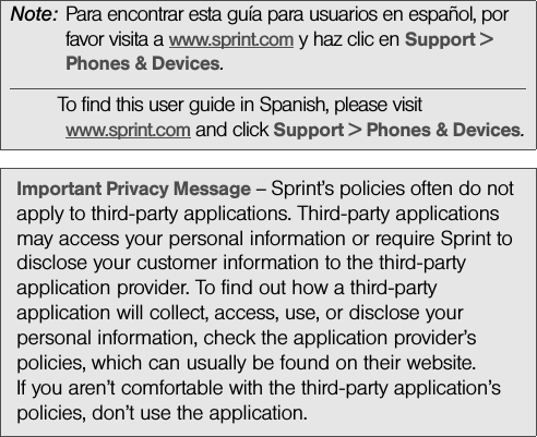 Note: Para encontrar esta guía para usuarios en español, por favor visita a www.sprint.com y haz clic en Support &gt; Phones &amp; Devices.To find this user guide in Spanish, please visit www.sprint.com and click Support &gt; Phones &amp; Devices.Important Privacy Message – Sprint’s policies often do not apply to third-party applications. Third-party applications may access your personal information or require Sprint to disclose your customer information to the third-party application provider. To find out how a third-party application will collect, access, use, or disclose your personal information, check the application provider’s policies, which can usually be found on their website. If you aren’t comfortable with the third-party application’s policies, don’t use the application.