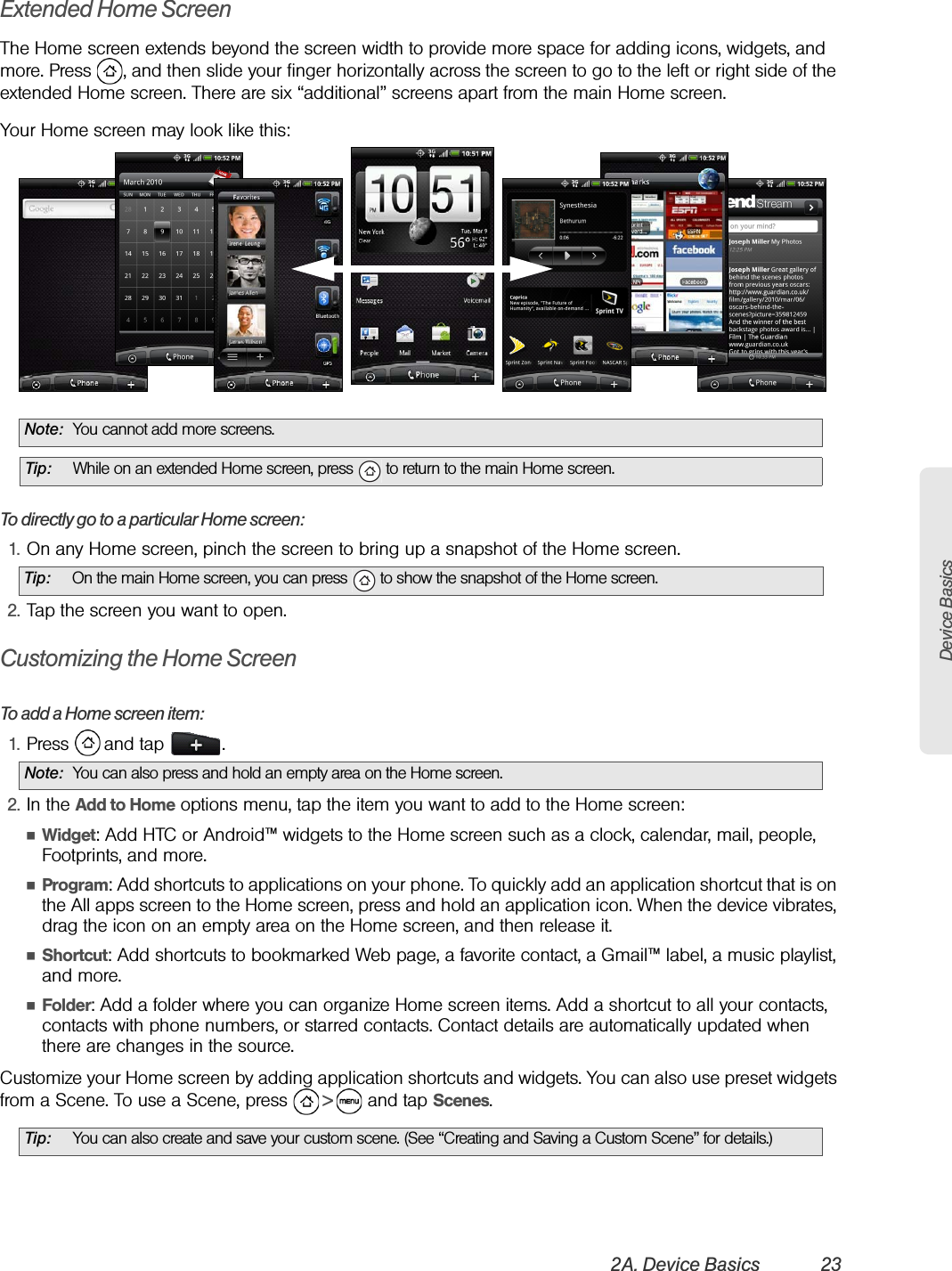 Device Basics2A. Device Basics 23Extended Home ScreenThe Home screen extends beyond the screen width to provide more space for adding icons, widgets, and more. Press  , and then slide your finger horizontally across the screen to go to the left or right side of the extended Home screen. There are six “additional” screens apart from the main Home screen.Your Home screen may look like this:To directly go to a particular Home screen:1. On any Home screen, pinch the screen to bring up a snapshot of the Home screen.2. Tap the screen you want to open.Customizing the Home ScreenTo add a Home screen item:1. Press   and tap  .2. In the Add to Home options menu, tap the item you want to add to the Home screen:ⅢWidget: Add HTC or Android™ widgets to the Home screen such as a clock, calendar, mail, people, Footprints, and more.ⅢProgram: Add shortcuts to applications on your phone. To quickly add an application shortcut that is on the All apps screen to the Home screen, press and hold an application icon. When the device vibrates, drag the icon on an empty area on the Home screen, and then release it.ⅢShortcut: Add shortcuts to bookmarked Web page, a favorite contact, a Gmail™ label, a music playlist, and more.ⅢFolder: Add a folder where you can organize Home screen items. Add a shortcut to all your contacts, contacts with phone numbers, or starred contacts. Contact details are automatically updated when there are changes in the source.Customize your Home screen by adding application shortcuts and widgets. You can also use preset widgets from a Scene. To use a Scene, press   &gt;   and tap Scenes.Note: You cannot add more screens.Tip: While on an extended Home screen, press   to return to the main Home screen.Tip: On the main Home screen, you can press   to show the snapshot of the Home screen. Note: You can also press and hold an empty area on the Home screen.Tip: You can also create and save your custom scene. (See “Creating and Saving a Custom Scene” for details.)