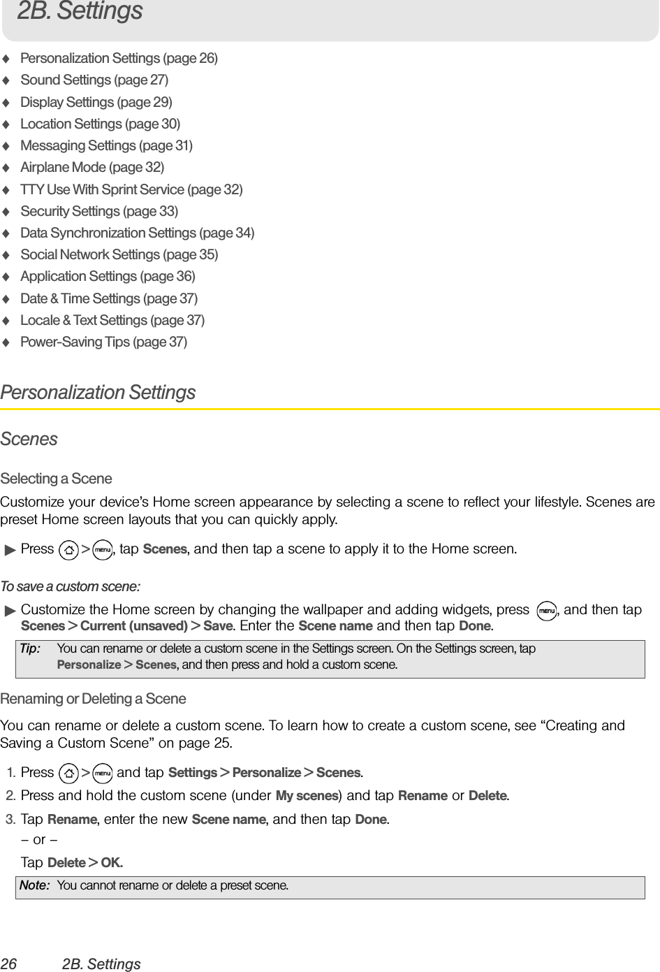 26 2B. SettingsࡗPersonalization Settings (page 26)ࡗSound Settings (page 27)ࡗDisplay Settings (page 29)ࡗLocation Settings (page 30)ࡗMessaging Settings (page 31)ࡗAirplane Mode (page 32)ࡗTTY Use With Sprint Service (page 32)ࡗSecurity Settings (page 33)ࡗData Synchronization Settings (page 34)ࡗSocial Network Settings (page 35)ࡗApplication Settings (page 36)ࡗDate &amp; Time Settings (page 37)ࡗLocale &amp; Text Settings (page 37)ࡗPower-Saving Tips (page 37)Personalization SettingsScenesSelecting a SceneCustomize your device’s Home screen appearance by selecting a scene to reflect your lifestyle. Scenes are preset Home screen layouts that you can quickly apply.ᮣPress   &gt;  , tap Scenes, and then tap a scene to apply it to the Home screen.To save a custom scene: ᮣCustomize the Home screen by changing the wallpaper and adding widgets, press  , and then tap Scenes &gt; Current (unsaved) &gt; Save. Enter the Scene name and then tap Done.Renaming or Deleting a SceneYou can rename or delete a custom scene. To learn how to create a custom scene, see “Creating and Saving a Custom Scene” on page 25.1. Press   &gt;   and tap Settings &gt; Personalize &gt; Scenes.2. Press and hold the custom scene (under My scenes) and tap Rename or Delete.3. Tap Rename, enter the new Scene name, and then tap Done.– or –Tap Delete &gt; OK.Tip: You can rename or delete a custom scene in the Settings screen. On the Settings screen, tap Personalize &gt; Scenes, and then press and hold a custom scene.Note: You cannot rename or delete a preset scene.2B. Settings