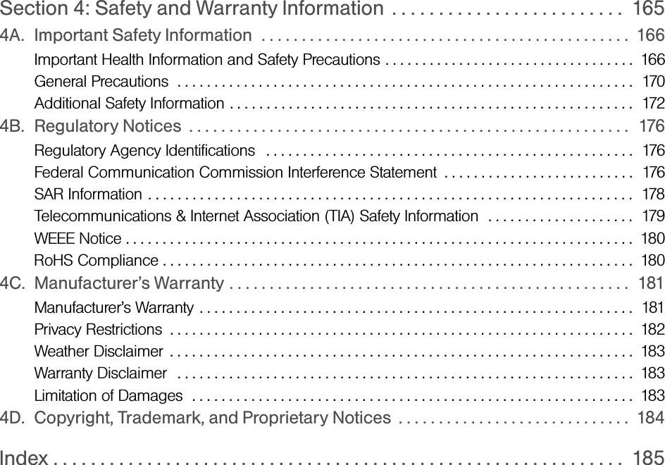 Section 4: Safety and Warranty Information  . . . . . . . . . . . . . . . . . . . . . . . . .  1654A. Important Safety Information  . . . . . . . . . . . . . . . . . . . . . . . . . . . . . . . . . . . . . . . . . . . . . .  166Important Health Information and Safety Precautions . . . . . . . . . . . . . . . . . . . . . . . . . . . . . . . . . .  166General Precautions  . . . . . . . . . . . . . . . . . . . . . . . . . . . . . . . . . . . . . . . . . . . . . . . . . . . . . . . . . . . . . .  170Additional Safety Information . . . . . . . . . . . . . . . . . . . . . . . . . . . . . . . . . . . . . . . . . . . . . . . . . . . . . . .  1724B. Regulatory Notices  . . . . . . . . . . . . . . . . . . . . . . . . . . . . . . . . . . . . . . . . . . . . . . . . . . . . . . .  176Regulatory Agency Identifications   . . . . . . . . . . . . . . . . . . . . . . . . . . . . . . . . . . . . . . . . . . . . . . . . . .  176Federal Communication Commission Interference Statement  . . . . . . . . . . . . . . . . . . . . . . . . . .  176SAR Information . . . . . . . . . . . . . . . . . . . . . . . . . . . . . . . . . . . . . . . . . . . . . . . . . . . . . . . . . . . . . . . . . .  178Telecommunications &amp; Internet Association (TIA) Safety Information  . . . . . . . . . . . . . . . . . . . .  179WEEE Notice . . . . . . . . . . . . . . . . . . . . . . . . . . . . . . . . . . . . . . . . . . . . . . . . . . . . . . . . . . . . . . . . . . . . .  180RoHS Compliance . . . . . . . . . . . . . . . . . . . . . . . . . . . . . . . . . . . . . . . . . . . . . . . . . . . . . . . . . . . . . . . .  1804C. Manufacturer’s Warranty . . . . . . . . . . . . . . . . . . . . . . . . . . . . . . . . . . . . . . . . . . . . . . . . . .  181Manufacturer’s Warranty . . . . . . . . . . . . . . . . . . . . . . . . . . . . . . . . . . . . . . . . . . . . . . . . . . . . . . . . . . .  181Privacy Restrictions  . . . . . . . . . . . . . . . . . . . . . . . . . . . . . . . . . . . . . . . . . . . . . . . . . . . . . . . . . . . . . . .  182Weather Disclaimer . . . . . . . . . . . . . . . . . . . . . . . . . . . . . . . . . . . . . . . . . . . . . . . . . . . . . . . . . . . . . . .  183Warranty Disclaimer  . . . . . . . . . . . . . . . . . . . . . . . . . . . . . . . . . . . . . . . . . . . . . . . . . . . . . . . . . . . . . .  183Limitation of Damages  . . . . . . . . . . . . . . . . . . . . . . . . . . . . . . . . . . . . . . . . . . . . . . . . . . . . . . . . . . . .  1834D. Copyright, Trademark, and Proprietary Notices  . . . . . . . . . . . . . . . . . . . . . . . . . . . . .  184Index . . . . . . . . . . . . . . . . . . . . . . . . . . . . . . . . . . . . . . . . . . . . . . . . . . . . . . . . . . . . .  185