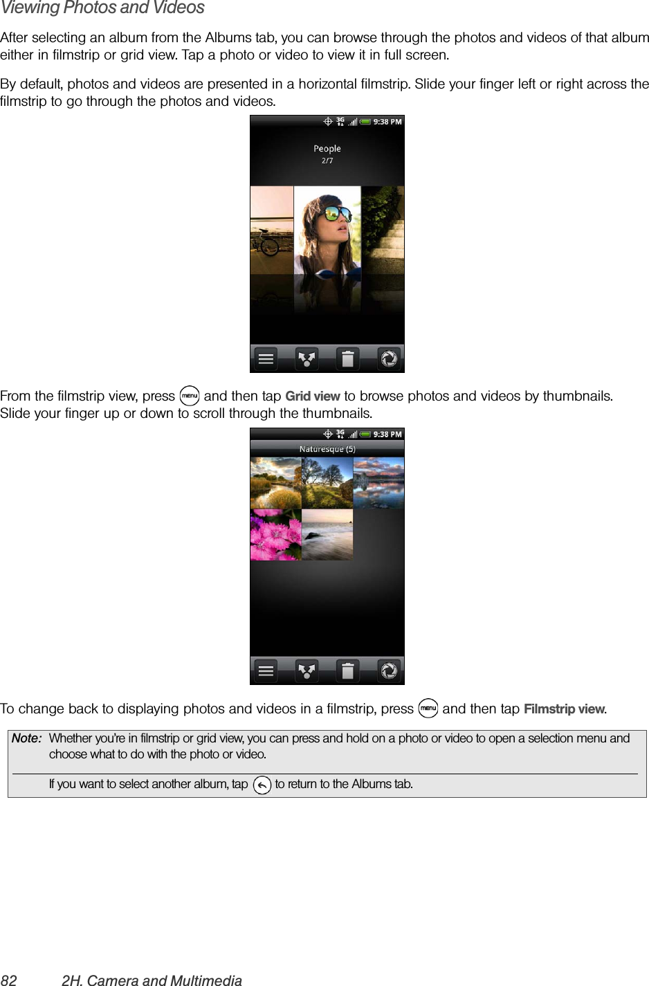 82 2H. Camera and MultimediaViewing Photos and VideosAfter selecting an album from the Albums tab, you can browse through the photos and videos of that album either in filmstrip or grid view. Tap a photo or video to view it in full screen.By default, photos and videos are presented in a horizontal filmstrip. Slide your finger left or right across the filmstrip to go through the photos and videos.From the filmstrip view, press   and then tap Grid view to browse photos and videos by thumbnails. Slide your finger up or down to scroll through the thumbnails.To change back to displaying photos and videos in a filmstrip, press   and then tap Filmstrip view.Note: Whether you’re in filmstrip or grid view, you can press and hold on a photo or video to open a selection menu and choose what to do with the photo or video.If you want to select another album, tap   to return to the Albums tab.