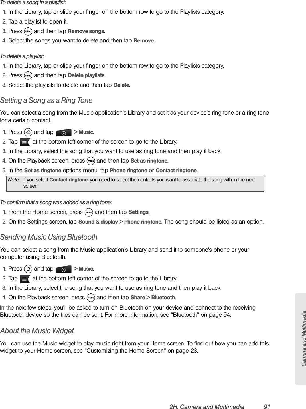 Camera and Multimedia2H. Camera and Multimedia 91To delete a song in a playlist:1. In the Library, tap or slide your finger on the bottom row to go to the Playlists category.2. Tap a playlist to open it.3. Press   and then tap Remove songs.4. Select the songs you want to delete and then tap Remove.To delete a playlist:1. In the Library, tap or slide your finger on the bottom row to go to the Playlists category.2. Press   and then tap Delete playlists.3. Select the playlists to delete and then tap Delete.Setting a Song as a Ring ToneYou can select a song from the Music application’s Library and set it as your device’s ring tone or a ring tone for a certain contact.1. Press  and tap   &gt; Music.2. Tap   at the bottom-left corner of the screen to go to the Library.3. In the Library, select the song that you want to use as ring tone and then play it back.4. On the Playback screen, press   and then tap Set as ringtone.5. In the Set as ringtone options menu, tap Phone ringtone or Contact ringtone.To confirm that a song was added as a ring tone:1. From the Home screen, press   and then tap Settings.2. On the Settings screen, tap Sound &amp; display &gt; Phone ringtone. The song should be listed as an option.Sending Music Using BluetoothYou can select a song from the Music application’s Library and send it to someone’s phone or your computer using Bluetooth.1. Press  and tap   &gt; Music.2. Tap   at the bottom-left corner of the screen to go to the Library.3. In the Library, select the song that you want to use as ring tone and then play it back.4. On the Playback screen, press   and then tap Share &gt; Bluetooth.In the next few steps, you’ll be asked to turn on Bluetooth on your device and connect to the receiving Bluetooth device so the files can be sent. For more information, see “Bluetooth” on page 94.About the Music WidgetYou can use the Music widget to play music right from your Home screen. To find out how you can add this widget to your Home screen, see “Customizing the Home Screen” on page 23.Note: If you select Contact ringtone, you need to select the contacts you want to associate the song with in the next screen.