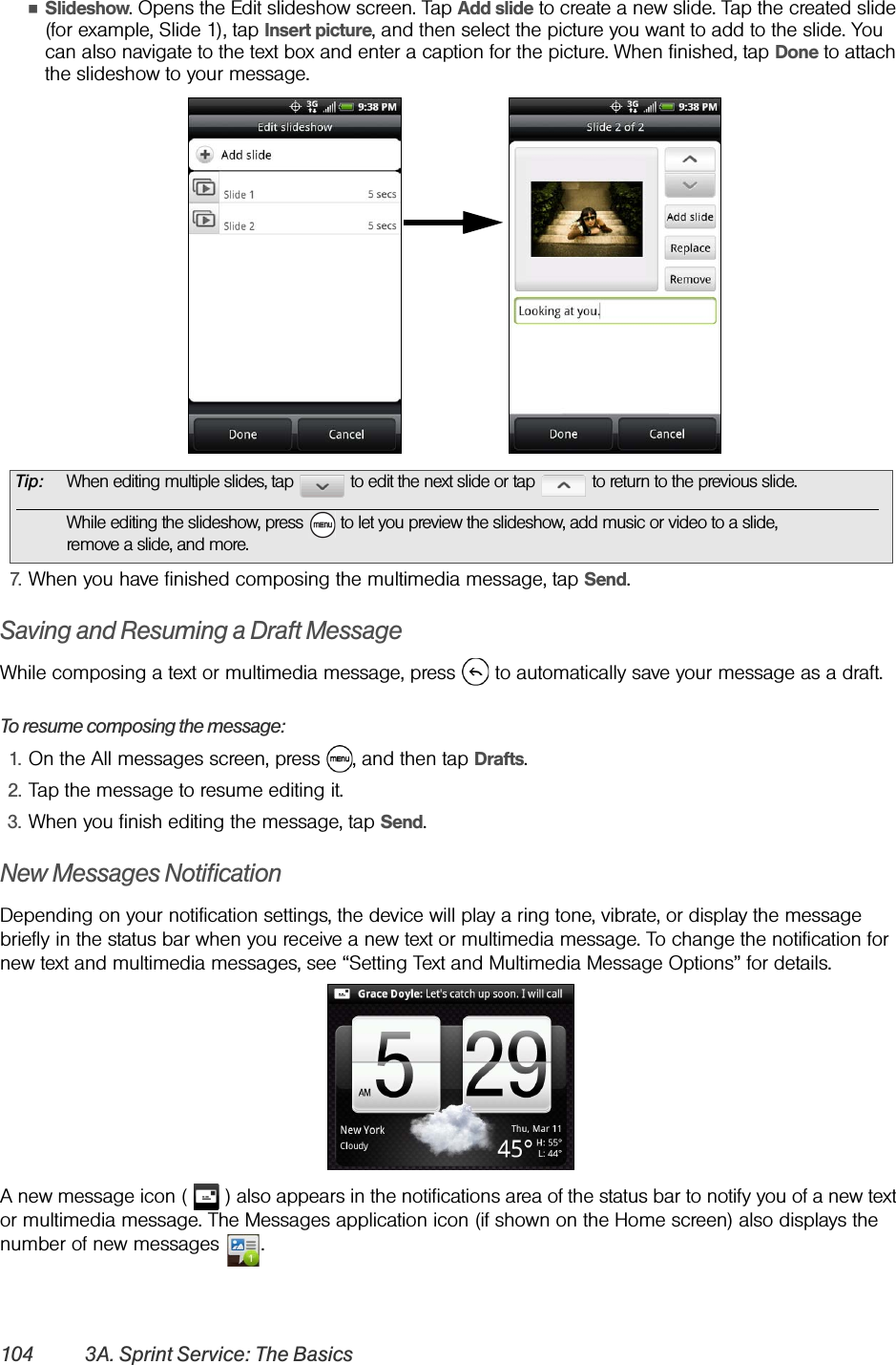 104 3A. Sprint Service: The BasicsⅢSlideshow. Opens the Edit slideshow screen. Tap Add slide to create a new slide. Tap the created slide (for example, Slide 1), tap Insert picture, and then select the picture you want to add to the slide. You can also navigate to the text box and enter a caption for the picture. When finished, tap Done to attach the slideshow to your message.7. When you have finished composing the multimedia message, tap Send.Saving and Resuming a Draft MessageWhile composing a text or multimedia message, press   to automatically save your message as a draft.To resume composing the message:1. On the All messages screen, press  , and then tap Drafts.2. Tap the message to resume editing it.3. When you finish editing the message, tap Send.New Messages NotificationDepending on your notification settings, the device will play a ring tone, vibrate, or display the message briefly in the status bar when you receive a new text or multimedia message. To change the notification for new text and multimedia messages, see “Setting Text and Multimedia Message Options” for details. A new message icon (   ) also appears in the notifications area of the status bar to notify you of a new text or multimedia message. The Messages application icon (if shown on the Home screen) also displays the number of new messages  . Tip: When editing multiple slides, tap   to edit the next slide or tap   to return to the previous slide.While editing the slideshow, press   to let you preview the slideshow, add music or video to a slide,remove a slide, and more.