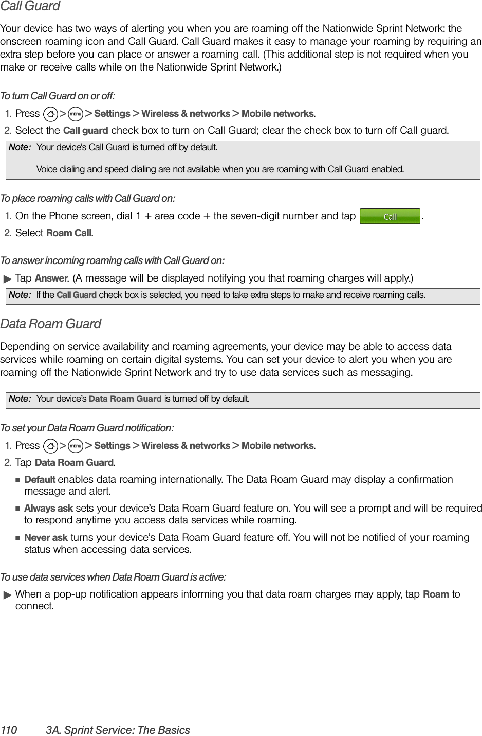 110 3A. Sprint Service: The BasicsCall GuardYour device has two ways of alerting you when you are roaming off the Nationwide Sprint Network: the onscreen roaming icon and Call Guard. Call Guard makes it easy to manage your roaming by requiring an extra step before you can place or answer a roaming call. (This additional step is not required when you make or receive calls while on the Nationwide Sprint Network.)To turn Call Guard on or off:1. Press   &gt;   &gt; Settings &gt; Wireless &amp; networks &gt; Mobile networks.2. Select the Call guard check box to turn on Call Guard; clear the check box to turn off Call guard.To place roaming calls with Call Guard on:1. On the Phone screen, dial 1 + area code + the seven-digit number and tap  .2. Select Roam Call.To answer incoming roaming calls with Call Guard on:ᮣTap Answer. (A message will be displayed notifying you that roaming charges will apply.)Data Roam GuardDepending on service availability and roaming agreements, your device may be able to access data services while roaming on certain digital systems. You can set your device to alert you when you are roaming off the Nationwide Sprint Network and try to use data services such as messaging.To set your Data Roam Guard notification:1. Press   &gt;   &gt; Settings &gt; Wireless &amp; networks &gt; Mobile networks.2. Tap Data Roam Guard.ⅢDefault enables data roaming internationally. The Data Roam Guard may display a confirmation message and alert.ⅢAlways ask sets your device’s Data Roam Guard feature on. You will see a prompt and will be required to respond anytime you access data services while roaming.ⅢNever ask turns your device’s Data Roam Guard feature off. You will not be notified of your roaming status when accessing data services.To use data services when Data Roam Guard is active:ᮣWhen a pop-up notification appears informing you that data roam charges may apply, tap Roam to connect.Note: Your device’s Call Guard is turned off by default.Voice dialing and speed dialing are not available when you are roaming with Call Guard enabled.Note: If the Call Guard check box is selected, you need to take extra steps to make and receive roaming calls.Note: Your device’s Data Roam Guard is turned off by default.