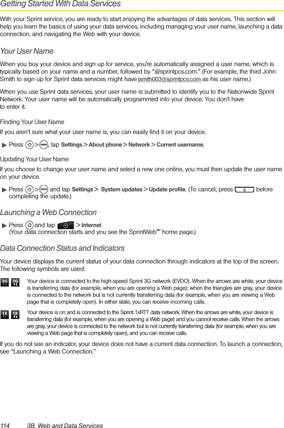 114 3B. Web and Data ServicesGetting Started With Data ServicesWith your Sprint service, you are ready to start enjoying the advantages of data services. This section will help you learn the basics of using your data services, including managing your user name, launching a data connection, and navigating the Web with your device.Your User NameWhen you buy your device and sign up for service, you’re automatically assigned a user name, which is typically based on your name and a number, followed by “@sprintpcs.com.” (For example, the third John Smith to sign up for Sprint data services might have jsmith003@sprintpcs.com as his user name.)When you use Sprint data services, your user name is submitted to identify you to the Nationwide Sprint Network. Your user name will be automatically programmed into your device. You don’t have to enter it.Finding Your User NameIf you aren’t sure what your user name is, you can easily find it on your device.ᮣPress   &gt;  , tap Settings &gt; About phone &gt; Network &gt; Current username.Updating Your User NameIf you choose to change your user name and select a new one online, you must then update the user name on your device.ᮣPress   &gt;   and tap Settings &gt;  System updates &gt; Update profile. (To cancel, press   before completing the update.)Launching a Web ConnectionᮣPress   and tap   &gt; Internet (Your data connection starts and you see the SprintWebSM home page.)Data Connection Status and IndicatorsYour device displays the current status of your data connection through indicators at the top of the screen. The following symbols are used:  Your device is connected to the high-speed Sprint 3G network (EVDO). When the arrows are white, your device is transferring data (for example, when you are opening a Web page); when the triangles are gray, your device is connected to the network but is not currently transferring data (for example, when you are viewing a Web page that is completely open). In either state, you can receive incoming calls.   Your device is on and is connected to the Sprint 1xRTT data network. When the arrows are white, your device is transferring data (for example, when you are opening a Web page) and you cannot receive calls. When the arrows are gray, your device is connected to the network but is not currently transferring data (for example, when you are viewing a Web page that is completely open), and you can receive calls.If you do not see an indicator, your device does not have a current data connection. To launch a connection, see “Launching a Web Connection.”