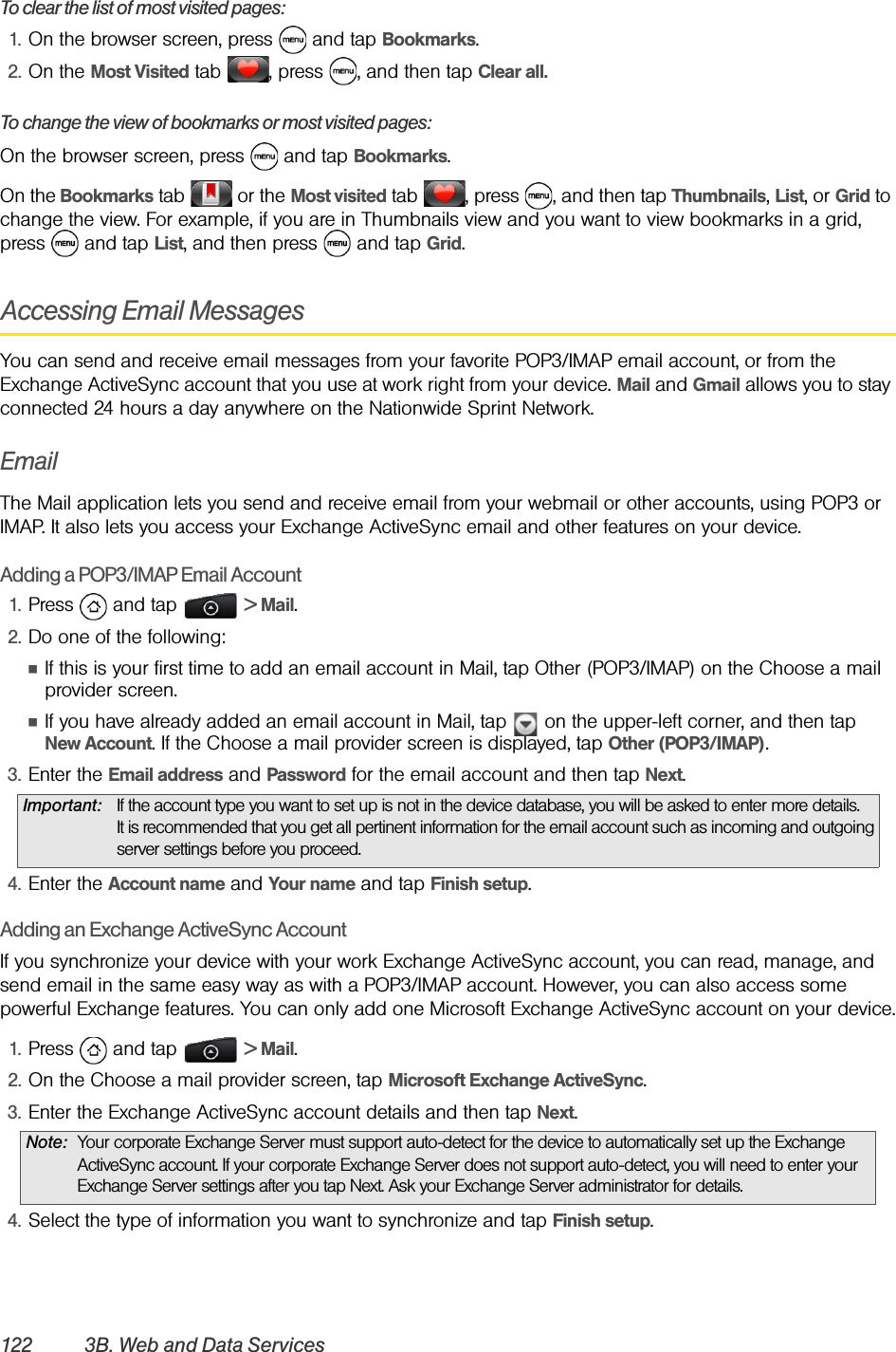 122 3B. Web and Data ServicesTo clear the list of most visited pages:1. On the browser screen, press   and tap Bookmarks.2. On the Most Visited tab  , press  , and then tap Clear all.To change the view of bookmarks or most visited pages:On the browser screen, press   and tap Bookmarks.On the Bookmarks tab   or the Most visited tab  , press  , and then tap Thumbnails, List, or Grid to change the view. For example, if you are in Thumbnails view and you want to view bookmarks in a grid, press  and tap List, and then press   and tap Grid. Accessing Email MessagesYou can send and receive email messages from your favorite POP3/IMAP email account, or from the Exchange ActiveSync account that you use at work right from your device. Mail and Gmail allows you to stay connected 24 hours a day anywhere on the Nationwide Sprint Network.EmailThe Mail application lets you send and receive email from your webmail or other accounts, using POP3 or IMAP. It also lets you access your Exchange ActiveSync email and other features on your device.Adding a POP3/IMAP Email Account1. Press  and tap   &gt; Mail.2. Do one of the following:ⅢIf this is your first time to add an email account in Mail, tap Other (POP3/IMAP) on the Choose a mail provider screen.ⅢIf you have already added an email account in Mail, tap   on the upper-left corner, and then tap New Account. If the Choose a mail provider screen is displayed, tap Other (POP3/IMAP). 3. Enter the Email address and Password for the email account and then tap Next. 4. Enter the Account name and Your name and tap Finish setup.Adding an Exchange ActiveSync AccountIf you synchronize your device with your work Exchange ActiveSync account, you can read, manage, and send email in the same easy way as with a POP3/IMAP account. However, you can also access some powerful Exchange features. You can only add one Microsoft Exchange ActiveSync account on your device.1. Press  and tap   &gt; Mail.2. On the Choose a mail provider screen, tap Microsoft Exchange ActiveSync.3. Enter the Exchange ActiveSync account details and then tap Next. 4. Select the type of information you want to synchronize and tap Finish setup.Important: If the account type you want to set up is not in the device database, you will be asked to enter more details. It is recommended that you get all pertinent information for the email account such as incoming and outgoing server settings before you proceed.Note: Your corporate Exchange Server must support auto-detect for the device to automatically set up the Exchange ActiveSync account. If your corporate Exchange Server does not support auto-detect, you will need to enter your Exchange Server settings after you tap Next. Ask your Exchange Server administrator for details. 