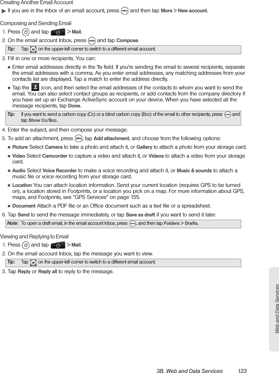 Web and Data Services3B. Web and Data Services 123Creating Another Email AccountᮣIf you are in the Inbox of an email account, press   and then tap More &gt; New account.Composing and Sending Email1. Press  and tap   &gt; Mail. 2. On the email account Inbox, press   and tap Compose.3. Fill in one or more recipients. You can:ⅢEnter email addresses directly in the To field. If you’re sending the email to several recipients, separate the email addresses with a comma. As you enter email addresses, any matching addresses from your contacts list are displayed. Tap a match to enter the address directly.ⅢTap the   icon, and then select the email addresses of the contacts to whom you want to send the email. You can also select contact groups as recipients, or add contacts from the company directory if you have set up an Exchange ActiveSync account on your device. When you have selected all the message recipients, tap Done.4. Enter the subject, and then compose your message.5. To add an attachment, press  , tap Add attachment, and choose from the following options:ⅢPicture Select Camera to take a photo and attach it, or Gallery to attach a photo from your storage card.ⅢVideo Select Camcorder to capture a video and attach it, or Videos to attach a video from your storage card.ⅢAudio Select Voice Recorder to make a voice recording and attach it, or Music &amp; sounds to attach a music file or voice recording from your storage card.ⅢLocation You can attach location information. Send your current location (requires GPS to be turned on), a location stored in Footprints, or a location you pick on a map. For more information about GPS, maps, and Footprints, see “GPS Services” on page 155. ⅢDocument Attach a PDF file or an Office document such as a text file or a spreadsheet.6. Tap Send to send the message immediately, or tap Save as draft if you want to send it later.Viewing and Replying to Email1. Press  and tap   &gt; Mail.2. On the email account Inbox, tap the message you want to view.3. Tap Reply or Reply all to reply to the message.Tip: Tap   on the upper-left corner to switch to a different email account. Tip: If you want to send a carbon copy (Cc) or a blind carbon copy (Bcc) of the email to other recipients, press   and tap Show Cc/Bcc.Note: To open a draft email, in the email account Inbox, press  , and then tap Folders &gt; Drafts.Tip: Tap   on the upper-left corner to switch to a different email account.