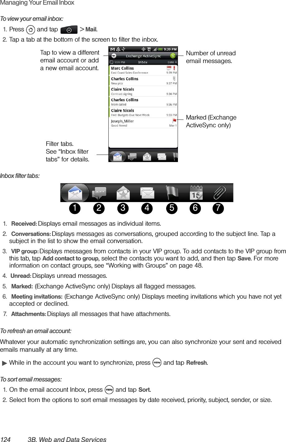 124 3B. Web and Data ServicesManaging Your Email InboxTo view your email inbox:1. Press  and tap   &gt; Mail. 2. Tap a tab at the bottom of the screen to filter the inbox.Inbox filter tabs:1.  Received: Displays email messages as individual items.2.  Conversations: Displays messages as conversations, grouped according to the subject line. Tap a subject in the list to show the email conversation.3.  VIP group: Displays messages from contacts in your VIP group. To add contacts to the VIP group from this tab, tap Add contact to group, select the contacts you want to add, and then tap Save. For more information on contact groups, see “Working with Groups” on page 48.4.  Unread: Displays unread messages.5.  Marked: (Exchange ActiveSync only) Displays all flagged messages.6.  Meeting invitations: (Exchange ActiveSync only) Displays meeting invitations which you have not yet accepted or declined.7.  Attachments: Displays all messages that have attachments.To refresh an email account:Whatever your automatic synchronization settings are, you can also synchronize your sent and received emails manually at any time.ᮣWhile in the account you want to synchronize, press   and tap Refresh.To sort email messages:1. On the email account Inbox, press   and tap Sort.2. Select from the options to sort email messages by date received, priority, subject, sender, or size.Number of unread email messages.Filter tabs. See “Inbox filter tabs” for details.Tap to view a different email account or add a new email account.Marked (Exchange ActiveSync only)21 53 4 6 7