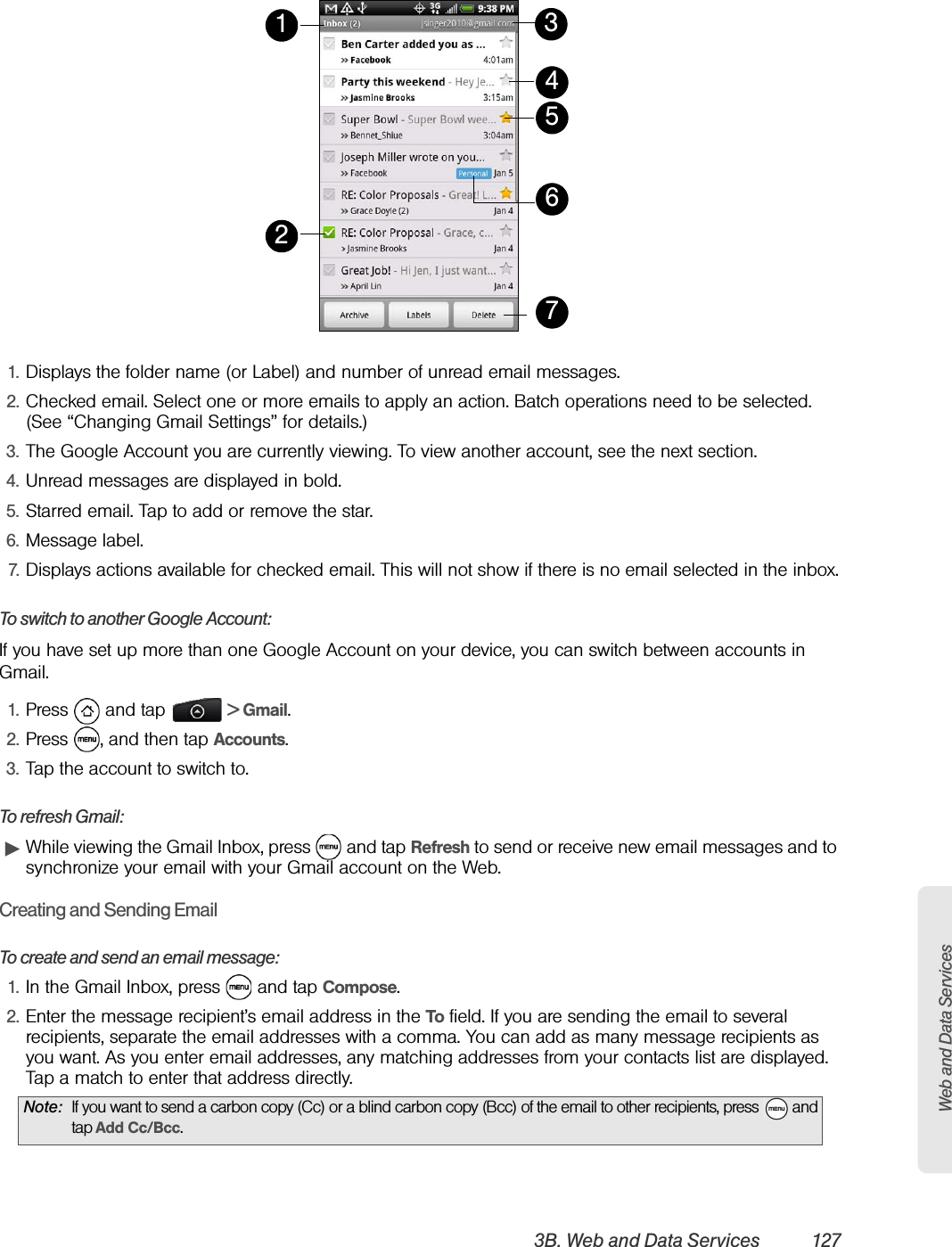 Web and Data Services3B. Web and Data Services 1271. Displays the folder name (or Label) and number of unread email messages.2. Checked email. Select one or more emails to apply an action. Batch operations need to be selected. (See “Changing Gmail Settings” for details.)3. The Google Account you are currently viewing. To view another account, see the next section.4. Unread messages are displayed in bold. 5. Starred email. Tap to add or remove the star. 6. Message label.7. Displays actions available for checked email. This will not show if there is no email selected in the inbox.To switch to another Google Account:If you have set up more than one Google Account on your device, you can switch between accounts in Gmail.1. Press  and tap   &gt; Gmail.2. Press  , and then tap Accounts.3. Tap the account to switch to.To refresh Gmail:ᮣWhile viewing the Gmail Inbox, press   and tap Refresh to send or receive new email messages and to synchronize your email with your Gmail account on the Web.Creating and Sending EmailTo create and send an email message:1. In the Gmail Inbox, press   and tap Compose.2. Enter the message recipient’s email address in the To field. If you are sending the email to several recipients, separate the email addresses with a comma. You can add as many message recipients as you want. As you enter email addresses, any matching addresses from your contacts list are displayed. Tap a match to enter that address directly.Note: If you want to send a carbon copy (Cc) or a blind carbon copy (Bcc) of the email to other recipients, press   and tap Add Cc/Bcc. 1234657