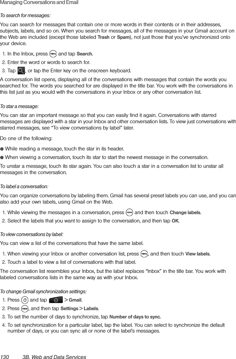 130 3B. Web and Data ServicesManaging Conversations and EmailTo search for messages:You can search for messages that contain one or more words in their contents or in their addresses, subjects, labels, and so on. When you search for messages, all of the messages in your Gmail account on the Web are included (except those labeled Trash or Spam), not just those that you’ve synchronized onto your device.1. In the Inbox, press   and tap Search.2. Enter the word or words to search for.3. Tap  , or tap the Enter key on the onscreen keyboard.A conversation list opens, displaying all of the conversations with messages that contain the words you searched for. The words you searched for are displayed in the title bar. You work with the conversations in this list just as you would with the conversations in your Inbox or any other conversation list.To star a message:You can star an important message so that you can easily find it again. Conversations with starred messages are displayed with a star in your Inbox and other conversation lists. To view just conversations with starred messages, see “To view conversations by label” later.Do one of the following:ⅷWhile reading a message, touch the star in its header.ⅷWhen viewing a conversation, touch its star to start the newest message in the conversation.To unstar a message, touch its star again. You can also touch a star in a conversation list to unstar all messages in the conversation.To label a conversation:You can organize conversations by labeling them. Gmail has several preset labels you can use, and you can also add your own labels, using Gmail on the Web.1. While viewing the messages in a conversation, press   and then touch Change labels.2. Select the labels that you want to assign to the conversation, and then tap OK.To view conversations by label:You can view a list of the conversations that have the same label.1. When viewing your Inbox or another conversation list, press  , and then touch View labels.2. Touch a label to view a list of conversations with that label.The conversation list resembles your Inbox, but the label replaces “Inbox” in the title bar. You work with labeled conversations lists in the same way as with your Inbox.To change Gmail synchronization settings:1. Press  and tap   &gt; Gmail.2. Press  , and then tap Settings &gt; Labels.3. To set the number of days to synchronize, tap Number of days to sync.4. To set synchronization for a particular label, tap the label. You can select to synchronize the default number of days, or you can sync all or none of the label’s messages.