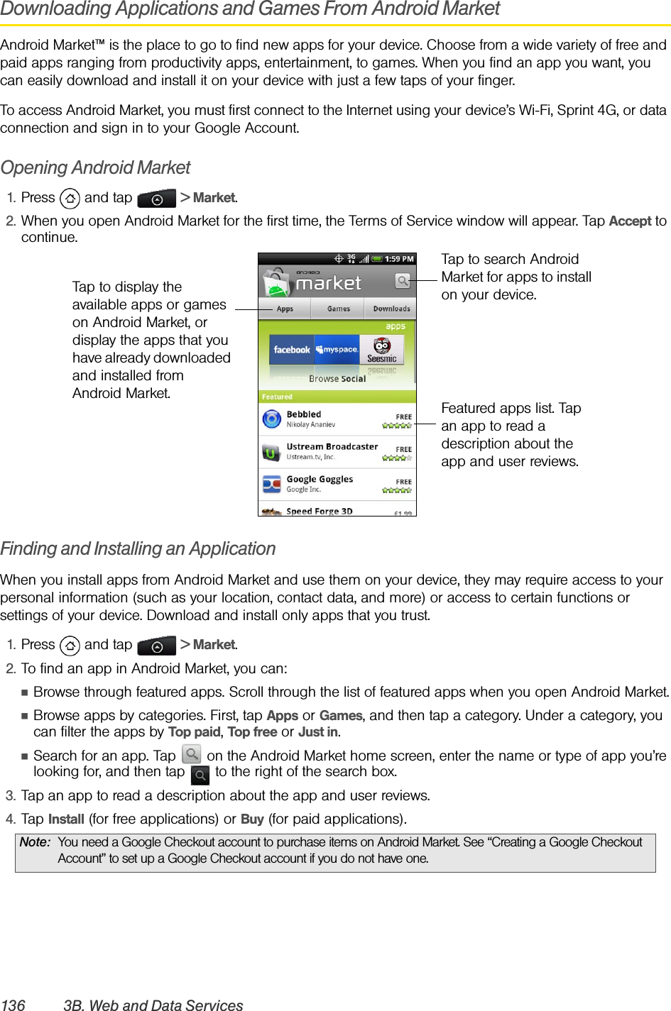 136 3B. Web and Data ServicesDownloading Applications and Games From Android MarketAndroid Market™ is the place to go to find new apps for your device. Choose from a wide variety of free and paid apps ranging from productivity apps, entertainment, to games. When you find an app you want, you can easily download and install it on your device with just a few taps of your finger.To access Android Market, you must first connect to the Internet using your device’s Wi-Fi, Sprint 4G, or data connection and sign in to your Google Account.Opening Android Market1. Press  and tap   &gt; Market.2. When you open Android Market for the first time, the Terms of Service window will appear. Tap Accept to continue.Finding and Installing an ApplicationWhen you install apps from Android Market and use them on your device, they may require access to your personal information (such as your location, contact data, and more) or access to certain functions or settings of your device. Download and install only apps that you trust.1. Press  and tap   &gt; Market.2. To find an app in Android Market, you can:ⅢBrowse through featured apps. Scroll through the list of featured apps when you open Android Market.ⅢBrowse apps by categories. First, tap Apps or Games, and then tap a category. Under a category, you can filter the apps by Top paid, Top free or Just in.ⅢSearch for an app. Tap   on the Android Market home screen, enter the name or type of app you’re looking for, and then tap   to the right of the search box.3. Tap an app to read a description about the app and user reviews.4. Tap Install (for free applications) or Buy (for paid applications).Note: You need a Google Checkout account to purchase items on Android Market. See “Creating a Google Checkout Account” to set up a Google Checkout account if you do not have one.Tap to search Android Market for apps to install on your device.Featured apps list. Tap an app to read a description about the app and user reviews.Tap to display the available apps or games on Android Market, or display the apps that you have already downloaded and installed from Android Market.