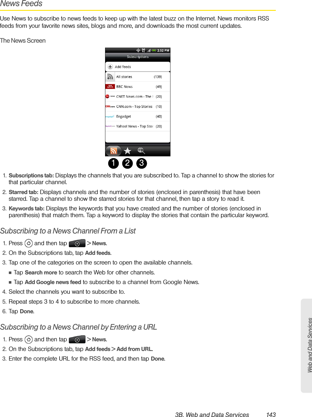 Web and Data Services3B. Web and Data Services 143News FeedsUse News to subscribe to news feeds to keep up with the latest buzz on the Internet. News monitors RSS feeds from your favorite news sites, blogs and more, and downloads the most current updates.The News Screen1. Subscriptions tab: Displays the channels that you are subscribed to. Tap a channel to show the stories for that particular channel.2. Starred tab: Displays channels and the number of stories (enclosed in parenthesis) that have been starred. Tap a channel to show the starred stories for that channel, then tap a story to read it.3. Keywords tab: Displays the keywords that you have created and the number of stories (enclosed in parenthesis) that match them. Tap a keyword to display the stories that contain the particular keyword.Subscribing to a News Channel From a List1. Press   and then tap   &gt; News.2. On the Subscriptions tab, tap Add feeds.3. Tap one of the categories on the screen to open the available channels.ⅢTap Search more to search the Web for other channels.ⅢTap Add Google news feed to subscribe to a channel from Google News.4. Select the channels you want to subscribe to.5. Repeat steps 3 to 4 to subscribe to more channels.6. Tap Done.Subscribing to a News Channel by Entering a URL1. Press   and then tap   &gt; News.2. On the Subscriptions tab, tap Add feeds &gt; Add from URL.3. Enter the complete URL for the RSS feed, and then tap Done.1 32