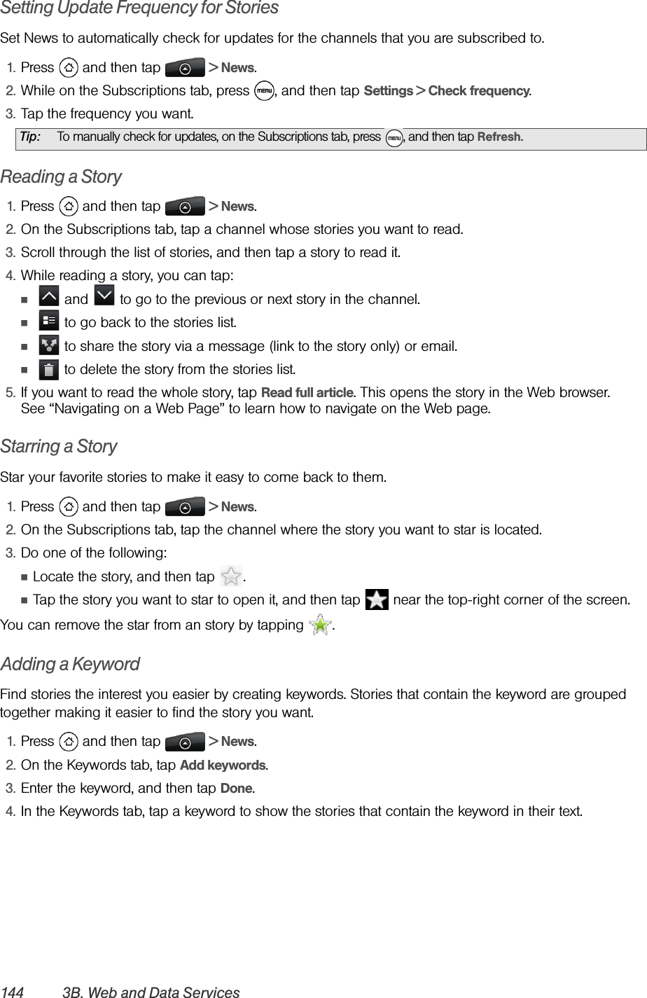 144 3B. Web and Data ServicesSetting Update Frequency for StoriesSet News to automatically check for updates for the channels that you are subscribed to.1. Press   and then tap   &gt; News.2. While on the Subscriptions tab, press  , and then tap Settings &gt; Check frequency.3. Tap the frequency you want.Reading a Story1. Press   and then tap   &gt; News.2. On the Subscriptions tab, tap a channel whose stories you want to read.3. Scroll through the list of stories, and then tap a story to read it.4. While reading a story, you can tap:Ⅲ   and   to go to the previous or next story in the channel.Ⅲ   to go back to the stories list.Ⅲ   to share the story via a message (link to the story only) or email.Ⅲ   to delete the story from the stories list.5. If you want to read the whole story, tap Read full article. This opens the story in the Web browser. See “Navigating on a Web Page” to learn how to navigate on the Web page.Starring a StoryStar your favorite stories to make it easy to come back to them.1. Press   and then tap   &gt; News.2. On the Subscriptions tab, tap the channel where the story you want to star is located.3. Do one of the following:ⅢLocate the story, and then tap  .ⅢTap the story you want to star to open it, and then tap   near the top-right corner of the screen.You can remove the star from an story by tapping  .Adding a KeywordFind stories the interest you easier by creating keywords. Stories that contain the keyword are grouped together making it easier to find the story you want.1. Press   and then tap   &gt; News.2. On the Keywords tab, tap Add keywords.3. Enter the keyword, and then tap Done.4. In the Keywords tab, tap a keyword to show the stories that contain the keyword in their text.Tip: To manually check for updates, on the Subscriptions tab, press  , and then tap Refresh.