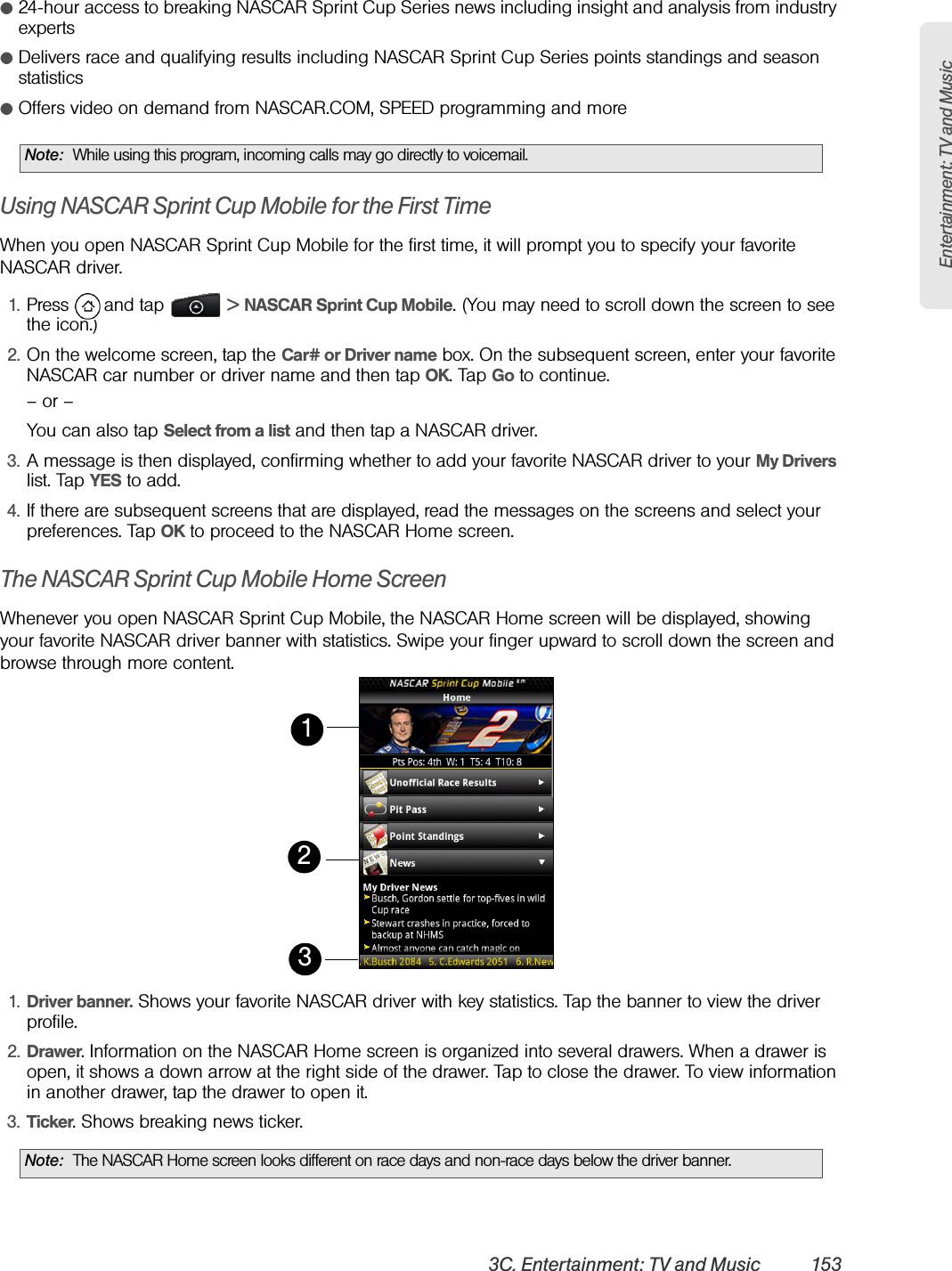 Entertainment: TV and Music3C. Entertainment: TV and Music 153ⅷ24-hour access to breaking NASCAR Sprint Cup Series news including insight and analysis from industry expertsⅷDelivers race and qualifying results including NASCAR Sprint Cup Series points standings and season statisticsⅷOffers video on demand from NASCAR.COM, SPEED programming and moreUsing NASCAR Sprint Cup Mobile for the First TimeWhen you open NASCAR Sprint Cup Mobile for the first time, it will prompt you to specify your favorite NASCAR driver.1. Press   and tap   &gt; NASCAR Sprint Cup Mobile. (You may need to scroll down the screen to see the icon.)2. On the welcome screen, tap the Car# or Driver name box. On the subsequent screen, enter your favorite NASCAR car number or driver name and then tap OK. Tap Go to continue.– or –You can also tap Select from a list and then tap a NASCAR driver.3. A message is then displayed, confirming whether to add your favorite NASCAR driver to your My Drivers list. Tap YES to add.4. If there are subsequent screens that are displayed, read the messages on the screens and select your preferences. Tap OK to proceed to the NASCAR Home screen.The NASCAR Sprint Cup Mobile Home ScreenWhenever you open NASCAR Sprint Cup Mobile, the NASCAR Home screen will be displayed, showing your favorite NASCAR driver banner with statistics. Swipe your finger upward to scroll down the screen and browse through more content.     1. Driver banner. Shows your favorite NASCAR driver with key statistics. Tap the banner to view the driver profile.2. Drawer. Information on the NASCAR Home screen is organized into several drawers. When a drawer is open, it shows a down arrow at the right side of the drawer. Tap to close the drawer. To view information in another drawer, tap the drawer to open it.3. Ticker. Shows breaking news ticker.Note: While using this program, incoming calls may go directly to voicemail.Note: The NASCAR Home screen looks different on race days and non-race days below the driver banner.213