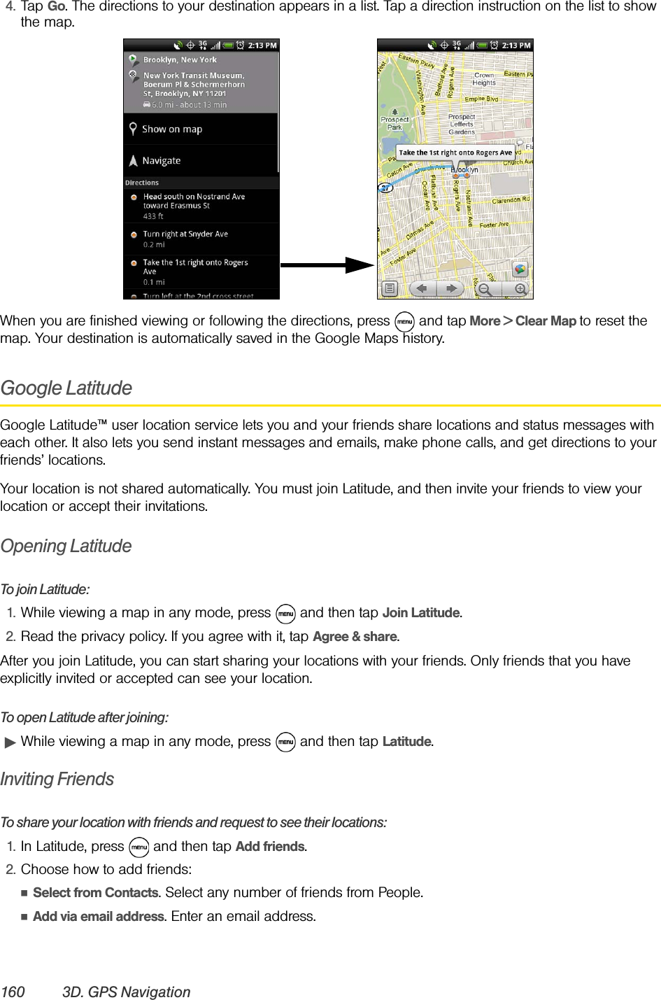 160 3D. GPS Navigation4. Tap Go. The directions to your destination appears in a list. Tap a direction instruction on the list to show the map.When you are finished viewing or following the directions, press   and tap More &gt; Clear Map to reset the map. Your destination is automatically saved in the Google Maps history.Google LatitudeGoogle Latitude™ user location service lets you and your friends share locations and status messages with each other. It also lets you send instant messages and emails, make phone calls, and get directions to your friends’ locations.Your location is not shared automatically. You must join Latitude, and then invite your friends to view your location or accept their invitations. Opening LatitudeTo join Latitude:1. While viewing a map in any mode, press   and then tap Join Latitude.2. Read the privacy policy. If you agree with it, tap Agree &amp; share. After you join Latitude, you can start sharing your locations with your friends. Only friends that you have explicitly invited or accepted can see your location. To open Latitude after joining:ᮣWhile viewing a map in any mode, press   and then tap Latitude.Inviting FriendsTo share your location with friends and request to see their locations:1. In Latitude, press   and then tap Add friends.2. Choose how to add friends: ⅢSelect from Contacts. Select any number of friends from People.ⅢAdd via email address. Enter an email address.