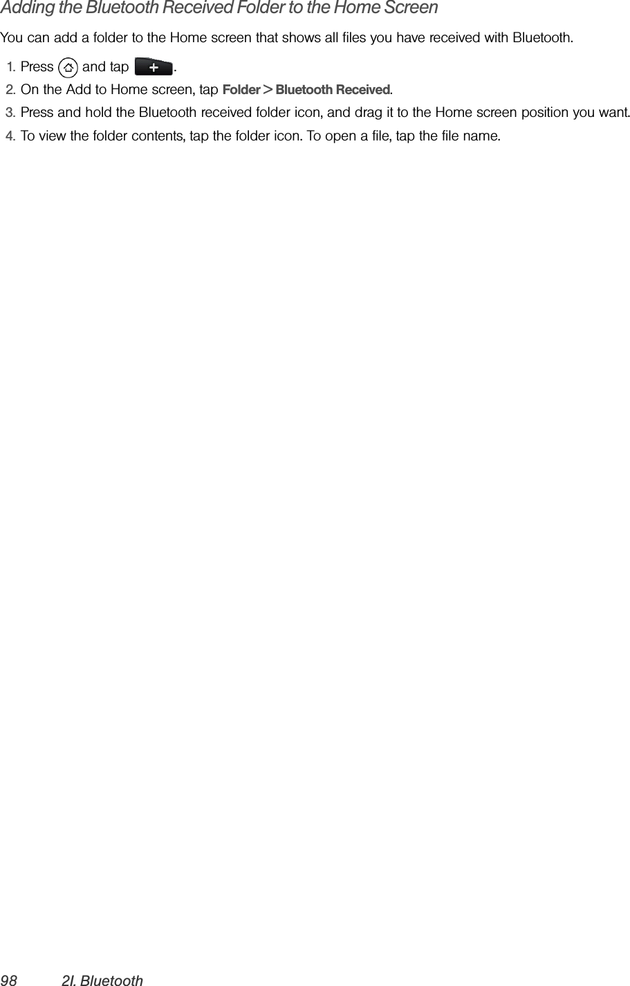 98 2I. BluetoothAdding the Bluetooth Received Folder to the Home ScreenYou can add a folder to the Home screen that shows all files you have received with Bluetooth.1. Press  and tap  .2. On the Add to Home screen, tap Folder &gt; Bluetooth Received.3. Press and hold the Bluetooth received folder icon, and drag it to the Home screen position you want.4. To view the folder contents, tap the folder icon. To open a file, tap the file name.