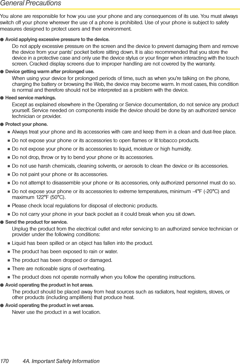 170 4A. Important Safety InformationGeneral PrecautionsYou alone are responsible for how you use your phone and any consequences of its use. You must always switch off your phone wherever the use of a phone is prohibited. Use of your phone is subject to safety measures designed to protect users and their environment.ⅷAvoid applying excessive pressure to the device.Do not apply excessive pressure on the screen and the device to prevent damaging them and remove the device from your pants’ pocket before sitting down. It is also recommended that you store the device in a protective case and only use the device stylus or your finger when interacting with the touch screen. Cracked display screens due to improper handling are not covered by the warranty.ⅷDevice getting warm after prolonged use.When using your device for prolonged periods of time, such as when you’re talking on the phone, charging the battery or browsing the Web, the device may become warm. In most cases, this condition is normal and therefore should not be interpreted as a problem with the device.ⅷHeed service markings.Except as explained elsewhere in the Operating or Service documentation, do not service any product yourself. Service needed on components inside the device should be done by an authorized service technician or provider.ⅷProtect your phone.ⅢAlways treat your phone and its accessories with care and keep them in a clean and dust-free place.ⅢDo not expose your phone or its accessories to open flames or lit tobacco products.ⅢDo not expose your phone or its accessories to liquid, moisture or high humidity.ⅢDo not drop, throw or try to bend your phone or its accessories.ⅢDo not use harsh chemicals, cleaning solvents, or aerosols to clean the device or its accessories.ⅢDo not paint your phone or its accessories.ⅢDo not attempt to disassemble your phone or its accessories, only authorized personnel must do so.ⅢDo not expose your phone or its accessories to extreme temperatures, minimum -4°F (-20°C) and maximum 122°F (50°C).ⅢPlease check local regulations for disposal of electronic products.ⅢDo not carry your phone in your back pocket as it could break when you sit down.ⅷSend the product for service.Unplug the product from the electrical outlet and refer servicing to an authorized service technician or provider under the following conditions:ⅢLiquid has been spilled or an object has fallen into the product.ⅢThe product has been exposed to rain or water.ⅢThe product has been dropped or damaged.ⅢThere are noticeable signs of overheating.ⅢThe product does not operate normally when you follow the operating instructions.ⅷAvoid operating the product in hot areas.The product should be placed away from heat sources such as radiators, heat registers, stoves, or other products (including amplifiers) that produce heat.ⅷAvoid operating the product in wet areas.Never use the product in a wet location.