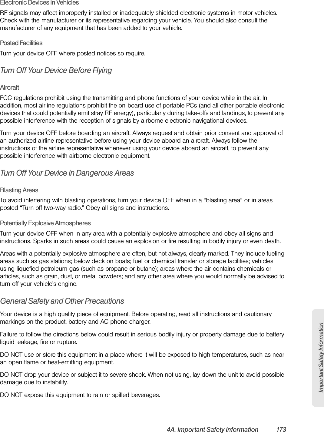 Important Safety Information4A. Important Safety Information 173Electronic Devices in VehiclesRF signals may affect improperly installed or inadequately shielded electronic systems in motor vehicles. Check with the manufacturer or its representative regarding your vehicle. You should also consult the manufacturer of any equipment that has been added to your vehicle.Posted FacilitiesTurn your device OFF where posted notices so require.Turn Off Your Device Before FlyingAircraftFCC regulations prohibit using the transmitting and phone functions of your device while in the air. In addition, most airline regulations prohibit the on-board use of portable PCs (and all other portable electronic devices that could potentially emit stray RF energy), particularly during take-offs and landings, to prevent any possible interference with the reception of signals by airborne electronic navigational devices.Turn your device OFF before boarding an aircraft. Always request and obtain prior consent and approval of an authorized airline representative before using your device aboard an aircraft. Always follow the instructions of the airline representative whenever using your device aboard an aircraft, to prevent any possible interference with airborne electronic equipment.Turn Off Your Device in Dangerous AreasBlasting AreasTo avoid interfering with blasting operations, turn your device OFF when in a “blasting area” or in areas posted “Turn off two-way radio.” Obey all signs and instructions.Potentially Explosive AtmospheresTurn your device OFF when in any area with a potentially explosive atmosphere and obey all signs and instructions. Sparks in such areas could cause an explosion or fire resulting in bodily injury or even death.Areas with a potentially explosive atmosphere are often, but not always, clearly marked. They include fueling areas such as gas stations; below deck on boats; fuel or chemical transfer or storage facilities; vehicles using liquefied petroleum gas (such as propane or butane); areas where the air contains chemicals or articles, such as grain, dust, or metal powders; and any other area where you would normally be advised to turn off your vehicle’s engine.General Safety and Other PrecautionsYour device is a high quality piece of equipment. Before operating, read all instructions and cautionary markings on the product, battery and AC phone charger.Failure to follow the directions below could result in serious bodily injury or property damage due to battery liquid leakage, fire or rupture.DO NOT use or store this equipment in a place where it will be exposed to high temperatures, such as near an open flame or heat-emitting equipment.DO NOT drop your device or subject it to severe shock. When not using, lay down the unit to avoid possible damage due to instability.DO NOT expose this equipment to rain or spilled beverages.