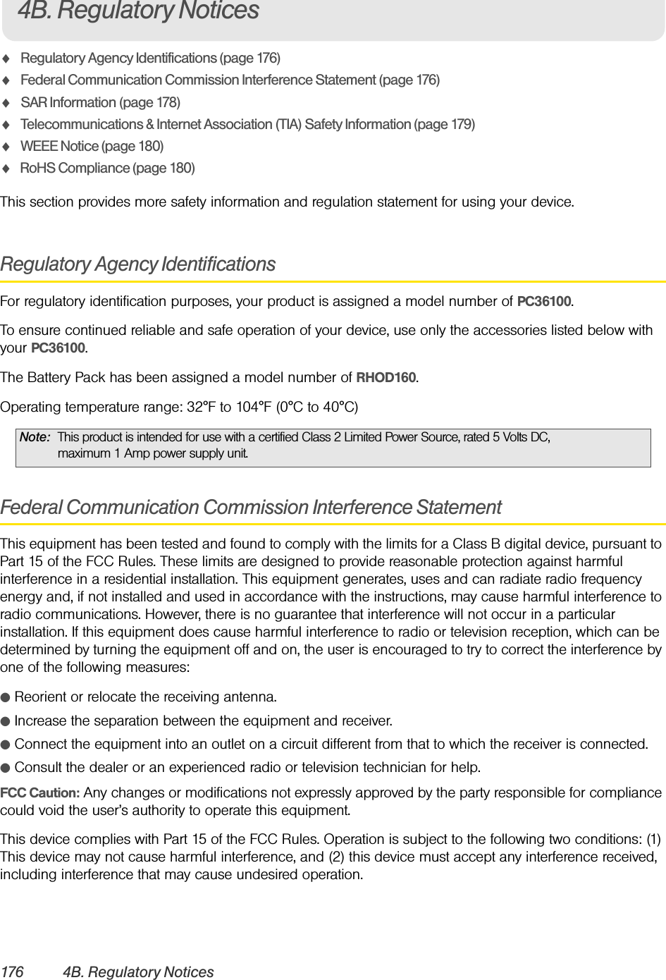 176 4B. Regulatory NoticesࡗRegulatory Agency Identifications (page 176)ࡗFederal Communication Commission Interference Statement (page 176)ࡗSAR Information (page 178)ࡗTelecommunications &amp; Internet Association (TIA) Safety Information (page 179)ࡗWEEE Notice (page 180)ࡗRoHS Compliance (page 180)This section provides more safety information and regulation statement for using your device.Regulatory Agency IdentificationsFor regulatory identification purposes, your product is assigned a model number of PC36100.To ensure continued reliable and safe operation of your device, use only the accessories listed below with your PC36100.The Battery Pack has been assigned a model number of RHOD160.Operating temperature range: 32°F to 104°F (0°C to 40°C)Federal Communication Commission Interference StatementThis equipment has been tested and found to comply with the limits for a Class B digital device, pursuant to Part 15 of the FCC Rules. These limits are designed to provide reasonable protection against harmful interference in a residential installation. This equipment generates, uses and can radiate radio frequency energy and, if not installed and used in accordance with the instructions, may cause harmful interference to radio communications. However, there is no guarantee that interference will not occur in a particular installation. If this equipment does cause harmful interference to radio or television reception, which can be determined by turning the equipment off and on, the user is encouraged to try to correct the interference by one of the following measures:ⅷReorient or relocate the receiving antenna.ⅷIncrease the separation between the equipment and receiver.ⅷConnect the equipment into an outlet on a circuit different from that to which the receiver is connected.ⅷConsult the dealer or an experienced radio or television technician for help.FCC Caution: Any changes or modifications not expressly approved by the party responsible for compliance could void the user’s authority to operate this equipment.This device complies with Part 15 of the FCC Rules. Operation is subject to the following two conditions: (1) This device may not cause harmful interference, and (2) this device must accept any interference received, including interference that may cause undesired operation.Note: This product is intended for use with a certified Class 2 Limited Power Source, rated 5 Volts DC, maximum 1 Amp power supply unit.4B. Regulatory Notices