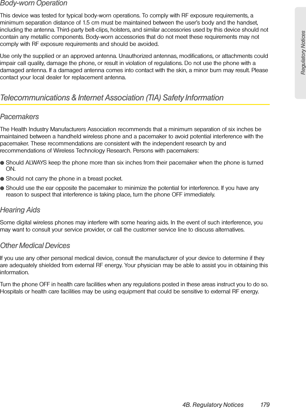 Regulatory Notices4B. Regulatory Notices 179Body-worn OperationThis device was tested for typical body-worn operations. To comply with RF exposure requirements, a minimum separation distance of 1.5 cm must be maintained between the user’s body and the handset, including the antenna. Third-party belt-clips, holsters, and similar accessories used by this device should not contain any metallic components. Body-worn accessories that do not meet these requirements may not comply with RF exposure requirements and should be avoided.Use only the supplied or an approved antenna. Unauthorized antennas, modifications, or attachments could impair call quality, damage the phone, or result in violation of regulations. Do not use the phone with a damaged antenna. If a damaged antenna comes into contact with the skin, a minor burn may result. Please contact your local dealer for replacement antenna.Telecommunications &amp; Internet Association (TIA) Safety InformationPacemakersThe Health Industry Manufacturers Association recommends that a minimum separation of six inches be maintained between a handheld wireless phone and a pacemaker to avoid potential interference with the pacemaker. These recommendations are consistent with the independent research by and recommendations of Wireless Technology Research. Persons with pacemakers:ⅷShould ALWAYS keep the phone more than six inches from their pacemaker when the phone is turned ON. ⅷShould not carry the phone in a breast pocket. ⅷShould use the ear opposite the pacemaker to minimize the potential for interference. If you have any reason to suspect that interference is taking place, turn the phone OFF immediately. Hearing AidsSome digital wireless phones may interfere with some hearing aids. In the event of such interference, you may want to consult your service provider, or call the customer service line to discuss alternatives.Other Medical DevicesIf you use any other personal medical device, consult the manufacturer of your device to determine if they are adequately shielded from external RF energy. Your physician may be able to assist you in obtaining this information. Turn the phone OFF in health care facilities when any regulations posted in these areas instruct you to do so. Hospitals or health care facilities may be using equipment that could be sensitive to external RF energy.