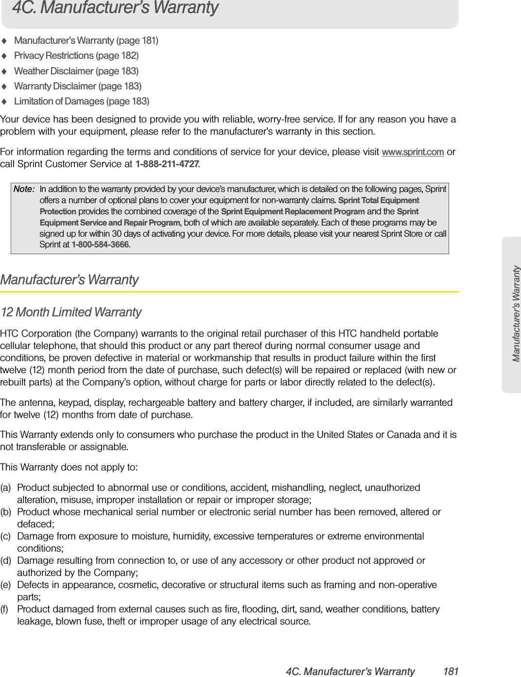 Manufacturer’s Warranty4C. Manufacturer’s Warranty 181ࡗManufacturer’s Warranty (page 181)ࡗPrivacy Restrictions (page 182)ࡗWeather Disclaimer (page 183)ࡗWarranty Disclaimer (page 183)ࡗLimitation of Damages (page 183)Your device has been designed to provide you with reliable, worry-free service. If for any reason you have a problem with your equipment, please refer to the manufacturer’s warranty in this section.For information regarding the terms and conditions of service for your device, please visit www.sprint.com or call Sprint Customer Service at 1-888-211-4727.Manufacturer’s Warranty12 Month Limited WarrantyHTC Corporation (the Company) warrants to the original retail purchaser of this HTC handheld portable cellular telephone, that should this product or any part thereof during normal consumer usage and conditions, be proven defective in material or workmanship that results in product failure within the first twelve (12) month period from the date of purchase, such defect(s) will be repaired or replaced (with new or rebuilt parts) at the Company’s option, without charge for parts or labor directly related to the defect(s). The antenna, keypad, display, rechargeable battery and battery charger, if included, are similarly warranted for twelve (12) months from date of purchase.This Warranty extends only to consumers who purchase the product in the United States or Canada and it is not transferable or assignable.This Warranty does not apply to:(a) Product subjected to abnormal use or conditions, accident, mishandling, neglect, unauthorized alteration, misuse, improper installation or repair or improper storage;(b) Product whose mechanical serial number or electronic serial number has been removed, altered or defaced;(c) Damage from exposure to moisture, humidity, excessive temperatures or extreme environmental conditions;(d) Damage resulting from connection to, or use of any accessory or other product not approved or authorized by the Company;(e) Defects in appearance, cosmetic, decorative or structural items such as framing and non-operative parts;(f) Product damaged from external causes such as fire, flooding, dirt, sand, weather conditions, battery leakage, blown fuse, theft or improper usage of any electrical source.Note: In addition to the warranty provided by your device’s manufacturer, which is detailed on the following pages, Sprint offers a number of optional plans to cover your equipment for non-warranty claims. Sprint Total Equipment Protection provides the combined coverage of the Sprint Equipment Replacement Program and the Sprint Equipment Service and Repair Program, both of which are available separately. Each of these programs may be signed up for within 30 days of activating your device. For more details, please visit your nearest Sprint Store or call Sprint at 1-800-584-3666.4C. Manufacturer’s Warranty