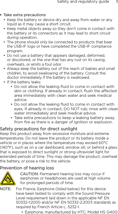 Safety and regulatory guide      5    Take extra precautionsKeep the battery or device dry and away from water or any liquid as it may cause a short circuit. Keep metal objects away so they don’t come in contact with the battery or its connectors as it may lead to short circuit during operation. The phone should only be connected to products that bear the USB-IF logo or have completed the USB-IF compliance program.Do not use a battery that appears damaged, deformed, or discolored, or the one that has any rust on its casing, overheats, or emits a foul odor. Always keep the battery out of the reach of babies and small children, to avoid swallowing of the battery. Consult the doctor immediately if the battery is swallowed. If the battery leaks: Do not allow the leaking ﬂuid to come in contact with skin or clothing. If already in contact, ﬂush the aected area immediately with clean water and seek medical advice. Do not allow the leaking ﬂuid to come in contact with eyes. If already in contact, DO NOT rub; rinse with clean water immediately and seek medical advice. Take extra precautions to keep a leaking battery away from ﬁre as there is a danger of ignition or explosion. Safety precautions for direct sunlightKeep this product away from excessive moisture and extreme temperatures. Do not leave the product or its battery inside a vehicle or in places where the temperature may exceed 60°C (140°F), such as on a car dashboard, window sill, or behind a glass that is exposed to direct sunlight or strong ultraviolet light for extended periods of time. This may damage the product, overheat the battery, or pose a risk to the vehicle.Prevention of hearing lossCAUTION: Permanent hearing loss may occur if earphones or headphones are used at high volume for prolonged periods of time.NOTE:  For France, Earphone (listed below) for this device have been tested to comply with the Sound Pressure Level requirement laid down in the applicable NF EN 50332-1:2000 and/or NF EN 50332-2:2003 standards as required by French Article L. 5232-1.Earphone, manufactured by HTC, Model HS G400.••••••••••