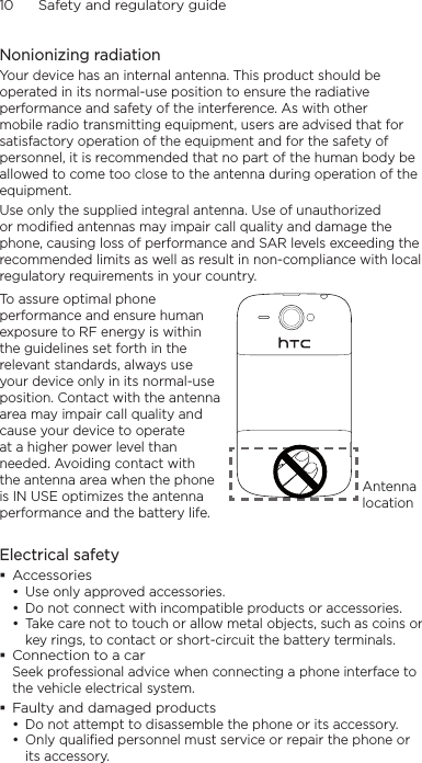 10      Safety and regulatory guideNonionizing radiationYour device has an internal antenna. This product should be operated in its normal-use position to ensure the radiative performance and safety of the interference. As with other mobile radio transmitting equipment, users are advised that for satisfactory operation of the equipment and for the safety of personnel, it is recommended that no part of the human body be allowed to come too close to the antenna during operation of the equipment.Use only the supplied integral antenna. Use of unauthorized or modified antennas may impair call quality and damage the phone, causing loss of performance and SAR levels exceeding the recommended limits as well as result in non-compliance with local regulatory requirements in your country.To assure optimal phone performance and ensure human exposure to RF energy is within the guidelines set forth in the relevant standards, always use your device only in its normal-use position. Contact with the antenna area may impair call quality and cause your device to operate at a higher power level than needed. Avoiding contact with the antenna area when the phone is IN USE optimizes the antenna performance and the battery life.Antenna locationElectrical safetyAccessoriesUse only approved accessories.Do not connect with incompatible products or accessories.Take care not to touch or allow metal objects, such as coins or key rings, to contact or short-circuit the battery terminals.Connection to a carSeek professional advice when connecting a phone interface to the vehicle electrical system.Faulty and damaged productsDo not attempt to disassemble the phone or its accessory.Only qualified personnel must service or repair the phone or its accessory. •••••