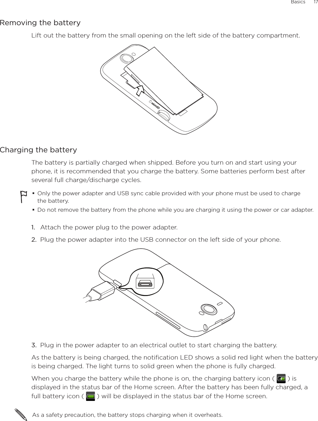 Basics      17Removing the batteryLift out the battery from the small opening on the left side of the battery compartment.Charging the batteryThe battery is partially charged when shipped. Before you turn on and start using your phone, it is recommended that you charge the battery. Some batteries perform best after several full charge/discharge cycles.Only the power adapter and USB sync cable provided with your phone must be used to charge the battery.Do not remove the battery from the phone while you are charging it using the power or car adapter.1.  Attach the power plug to the power adapter.2.  Plug the power adapter into the USB connector on the left side of your phone.3.  Plug in the power adapter to an electrical outlet to start charging the battery.As the battery is being charged, the notification LED shows a solid red light when the battery is being charged. The light turns to solid green when the phone is fully charged.When you charge the battery while the phone is on, the charging battery icon (   ) is displayed in the status bar of the Home screen. After the battery has been fully charged, a full battery icon (   ) will be displayed in the status bar of the Home screen.As a safety precaution, the battery stops charging when it overheats. 
