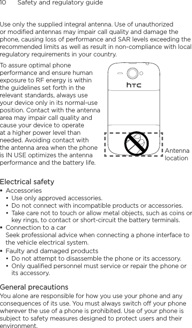 10      Safety and regulatory guideUse only the supplied integral antenna. Use of unauthorized or modified antennas may impair call quality and damage the phone, causing loss of performance and SAR levels exceeding the recommended limits as well as result in non-compliance with local regulatory requirements in your country.To assure optimal phone performance and ensure human exposure to RF energy is within the guidelines set forth in the relevant standards, always use your device only in its normal-use position. Contact with the antenna area may impair call quality and cause your device to operate at a higher power level than needed. Avoiding contact with the antenna area when the phone is IN USE optimizes the antenna performance and the battery life.Antenna locationElectrical safetyAccessoriesUse only approved accessories.Do not connect with incompatible products or accessories.Take care not to touch or allow metal objects, such as coins or key rings, to contact or short-circuit the battery terminals.Connection to a carSeek professional advice when connecting a phone interface to the vehicle electrical system.Faulty and damaged productsDo not attempt to disassemble the phone or its accessory.Only qualified personnel must service or repair the phone or its accessory. General precautionsYou alone are responsible for how you use your phone and any consequences of its use. You must always switch off your phone wherever the use of a phone is prohibited. Use of your phone is subject to safety measures designed to protect users and their environment.•••••