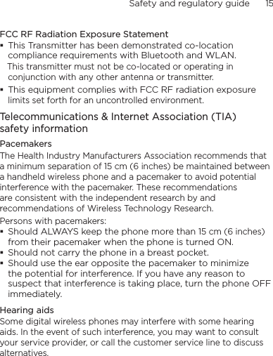 Safety and regulatory guide      15    FCC RF Radiation Exposure StatementThis Transmitter has been demonstrated co-location compliance requirements with Bluetooth and WLAN.   This transmitter must not be co-located or operating in conjunction with any other antenna or transmitter.This equipment complies with FCC RF radiation exposure limits set forth for an uncontrolled environment.Telecommunications &amp; Internet Association (TIA)  safety informationPacemakersThe Health Industry Manufacturers Association recommends that a minimum separation of 15 cm (6 inches) be maintained between a handheld wireless phone and a pacemaker to avoid potential interference with the pacemaker. These recommendations are consistent with the independent research by and recommendations of Wireless Technology Research. Persons with pacemakers:Should ALWAYS keep the phone more than 15 cm (6 inches) from their pacemaker when the phone is turned ON.Should not carry the phone in a breast pocket.Should use the ear opposite the pacemaker to minimize the potential for interference. If you have any reason to suspect that interference is taking place, turn the phone OFF immediately.Hearing aidsSome digital wireless phones may interfere with some hearing aids. In the event of such interference, you may want to consult your service provider, or call the customer service line to discuss alternatives.