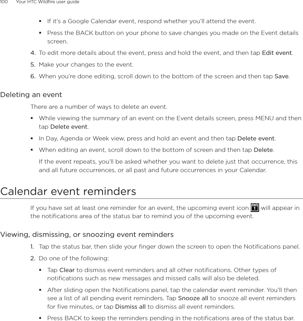 100      Your HTC Wildfire user guide      If it’s a Google Calendar event, respond whether you’ll attend the event.Press the BACK button on your phone to save changes you made on the Event details screen.4.  To edit more details about the event, press and hold the event, and then tap Edit event.5.  Make your changes to the event.6.  When you’re done editing, scroll down to the bottom of the screen and then tap Save.Deleting an eventThere are a number of ways to delete an event.While viewing the summary of an event on the Event details screen, press MENU and then tap Delete event.In Day, Agenda or Week view, press and hold an event and then tap Delete event.When editing an event, scroll down to the bottom of screen and then tap Delete.If the event repeats, you’ll be asked whether you want to delete just that occurrence, this and all future occurrences, or all past and future occurrences in your Calendar.Calendar event remindersIf you have set at least one reminder for an event, the upcoming event icon   will appear in the notifications area of the status bar to remind you of the upcoming event.Viewing, dismissing, or snoozing event reminders1.  Tap the status bar, then slide your finger down the screen to open the Notifications panel.2.  Do one of the following:Tap Clear to dismiss event reminders and all other notifications. Other types of notifications such as new messages and missed calls will also be deleted.After sliding open the Notifications panel, tap the calendar event reminder. You’ll then see a list of all pending event reminders. Tap Snooze all to snooze all event reminders for five minutes, or tap Dismiss all to dismiss all event reminders.Press BACK to keep the reminders pending in the notifications area of the status bar.