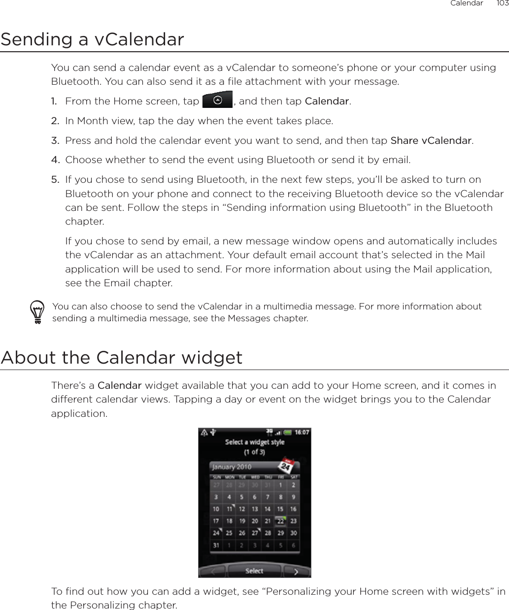 Calendar      103Sending a vCalendarYou can send a calendar event as a vCalendar to someone’s phone or your computer using Bluetooth. You can also send it as a file attachment with your message.From the Home screen, tap  , and then tap Calendar.In Month view, tap the day when the event takes place.Press and hold the calendar event you want to send, and then tap Share vCalendar.Choose whether to send the event using Bluetooth or send it by email.If you chose to send using Bluetooth, in the next few steps, you’ll be asked to turn on Bluetooth on your phone and connect to the receiving Bluetooth device so the vCalendar can be sent. Follow the steps in “Sending information using Bluetooth” in the Bluetooth chapter.If you chose to send by email, a new message window opens and automatically includes the vCalendar as an attachment. Your default email account that’s selected in the Mail application will be used to send. For more information about using the Mail application, see the Email chapter.You can also choose to send the vCalendar in a multimedia message. For more information about sending a multimedia message, see the Messages chapter.About the Calendar widgetThere’s a Calendar widget available that you can add to your Home screen, and it comes in different calendar views. Tapping a day or event on the widget brings you to the Calendar application. To find out how you can add a widget, see “Personalizing your Home screen with widgets” in the Personalizing chapter.1.2.3.4.5.