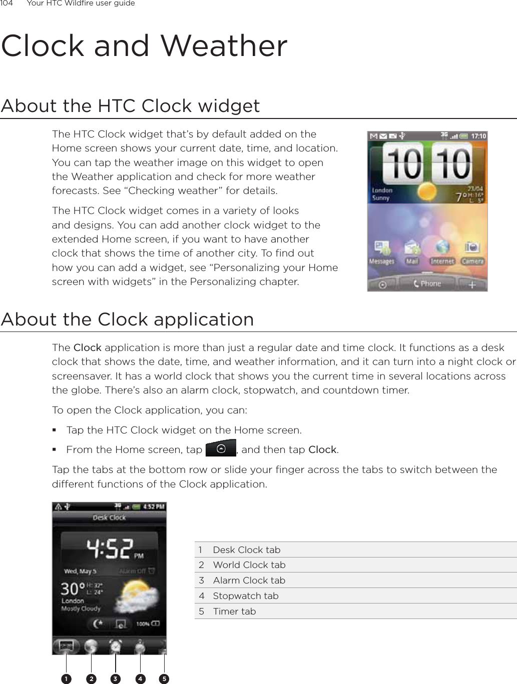 104      Your HTC Wildfire user guide      Clock and WeatherAbout the HTC Clock widgetThe HTC Clock widget that’s by default added on the Home screen shows your current date, time, and location. You can tap the weather image on this widget to open the Weather application and check for more weather forecasts. See “Checking weather” for details.The HTC Clock widget comes in a variety of looks and designs. You can add another clock widget to the extended Home screen, if you want to have another clock that shows the time of another city. To find out how you can add a widget, see “Personalizing your Home screen with widgets” in the Personalizing chapter.About the Clock applicationThe Clock application is more than just a regular date and time clock. It functions as a desk clock that shows the date, time, and weather information, and it can turn into a night clock or screensaver. It has a world clock that shows you the current time in several locations across the globe. There’s also an alarm clock, stopwatch, and countdown timer.To open the Clock application, you can:Tap the HTC Clock widget on the Home screen.From the Home screen, tap , and then tap Clock.Tap the tabs at the bottom row or slide your finger across the tabs to switch between the different functions of the Clock application.2 3 4511  Desk Clock tab2  World Clock tab3  Alarm Clock tab4 Stopwatch tab5 Timer tab