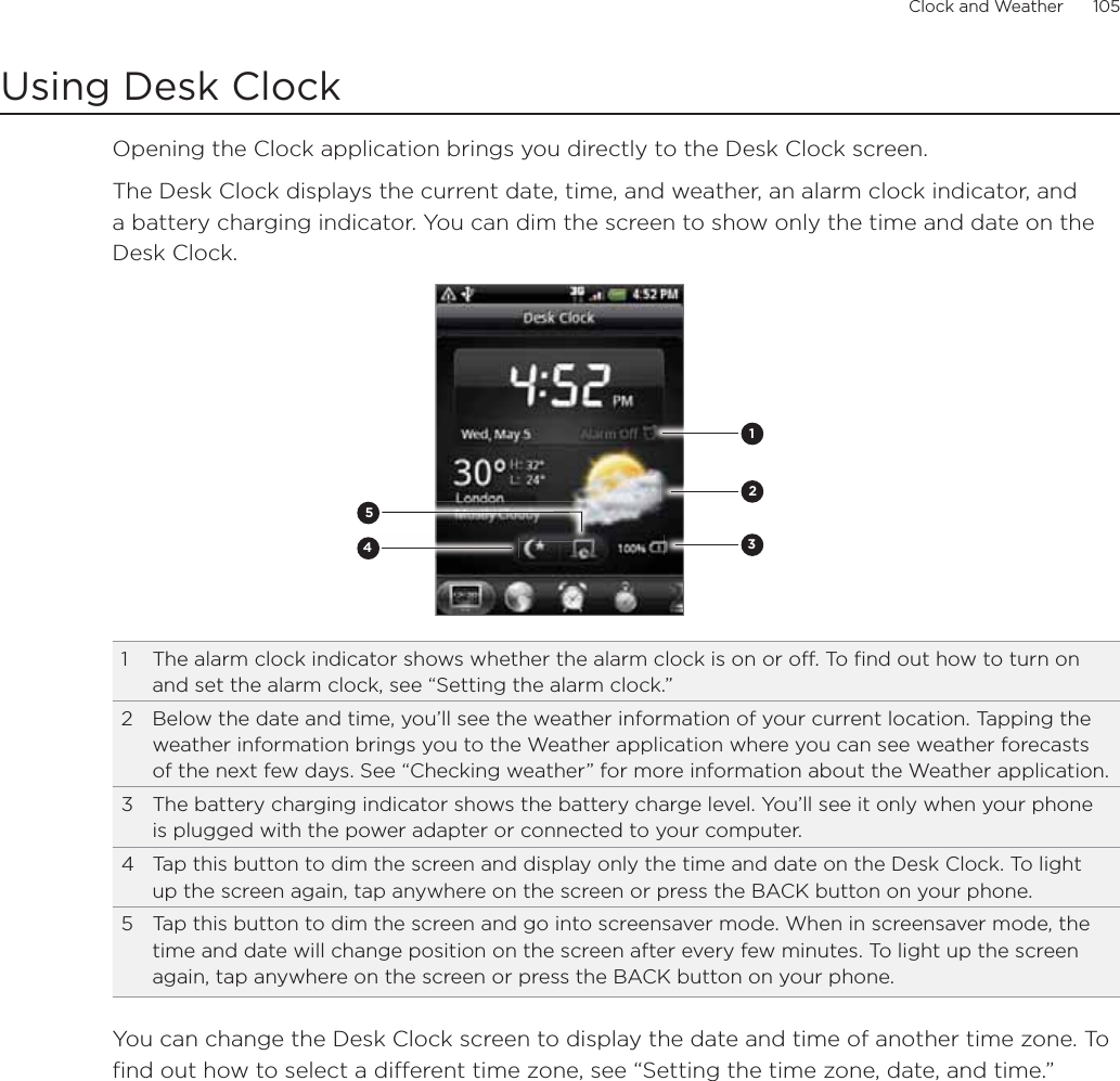 Clock and Weather      105Using Desk ClockOpening the Clock application brings you directly to the Desk Clock screen.The Desk Clock displays the current date, time, and weather, an alarm clock indicator, and a battery charging indicator. You can dim the screen to show only the time and date on the Desk Clock.234511  The alarm clock indicator shows whether the alarm clock is on or off. To find out how to turn on and set the alarm clock, see “Setting the alarm clock.”2  Below the date and time, you’ll see the weather information of your current location. Tapping the weather information brings you to the Weather application where you can see weather forecasts of the next few days. See “Checking weather” for more information about the Weather application.3  The battery charging indicator shows the battery charge level. You’ll see it only when your phone is plugged with the power adapter or connected to your computer.4  Tap this button to dim the screen and display only the time and date on the Desk Clock. To light up the screen again, tap anywhere on the screen or press the BACK button on your phone.5  Tap this button to dim the screen and go into screensaver mode. When in screensaver mode, the time and date will change position on the screen after every few minutes. To light up the screen again, tap anywhere on the screen or press the BACK button on your phone.You can change the Desk Clock screen to display the date and time of another time zone. To find out how to select a different time zone, see “Setting the time zone, date, and time.”