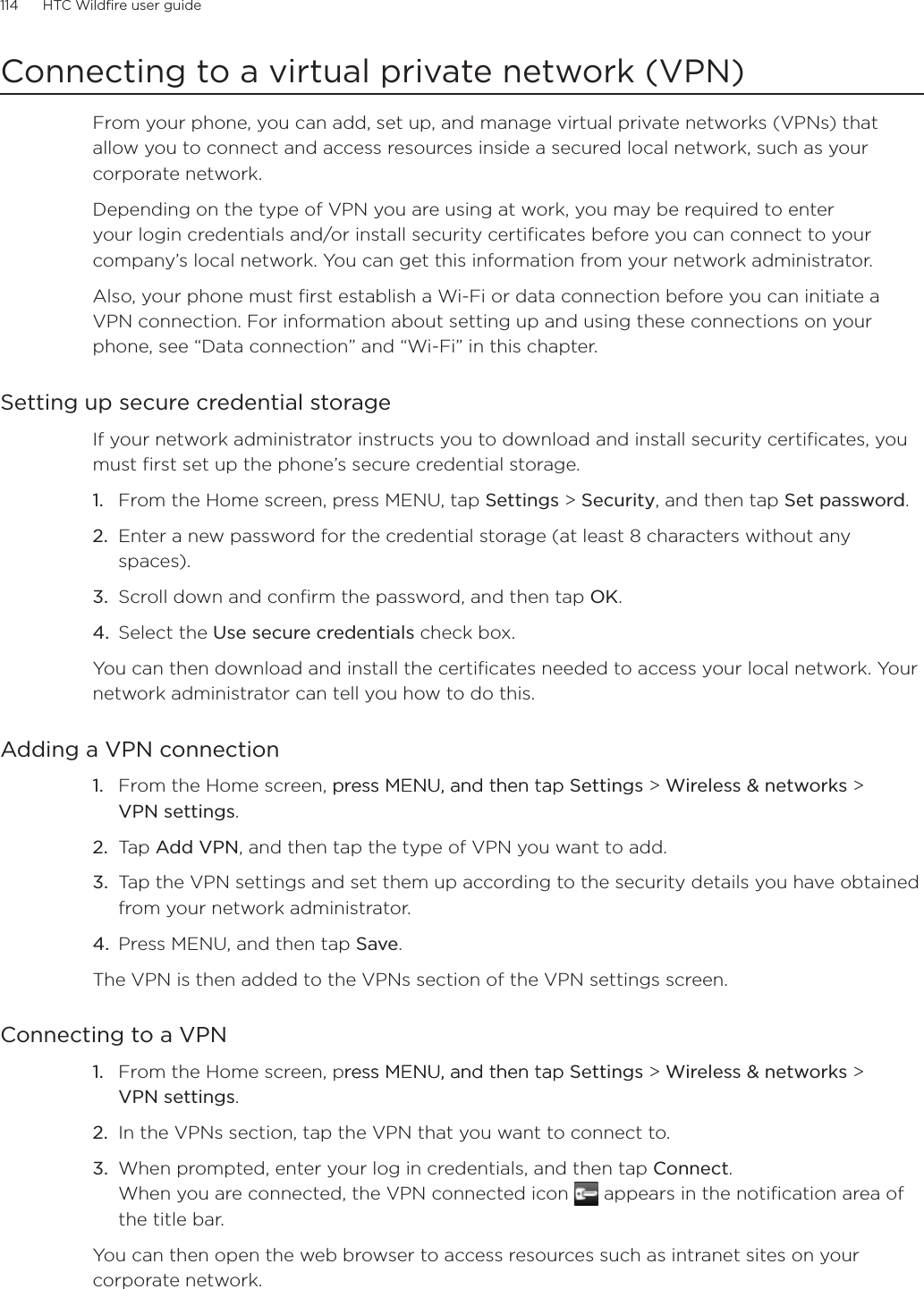 114      HTC Wildfire user guide      Connecting to a virtual private network (VPN)From your phone, you can add, set up, and manage virtual private networks (VPNs) that allow you to connect and access resources inside a secured local network, such as your corporate network.Depending on the type of VPN you are using at work, you may be required to enter your login credentials and/or install security certificates before you can connect to your company’s local network. You can get this information from your network administrator.Also, your phone must first establish a Wi-Fi or data connection before you can initiate a VPN connection. For information about setting up and using these connections on your phone, see “Data connection” and “Wi-Fi” in this chapter.Setting up secure credential storageIf your network administrator instructs you to download and install security certificates, you must first set up the phone’s secure credential storage.From the Home screen, press MENU, tap Settings &gt; Security, and then tap Set password.Enter a new password for the credential storage (at least 8 characters without any spaces). Scroll down and confirm the password, and then tap OK.Select the Use secure credentials check box.You can then download and install the certificates needed to access your local network. Your network administrator can tell you how to do this.Adding a VPN connectionFrom the Home screen, press MENU, and then tappress MENU, and then tap Settings &gt; Wireless &amp; networks &gt;  VPN settings.Tap Add VPN, and then tap the type of VPN you want to add.Tap the VPN settings and set them up according to the security details you have obtained from your network administrator.Press MENU, and then tap Save.The VPN is then added to the VPNs section of the VPN settings screen.Connecting to a VPNFrom the Home screen, press MENU, and then tapress MENU, and then tap Settings &gt; Wireless &amp; networks &gt;  VPN settings.In the VPNs section, tap the VPN that you want to connect to.When prompted, enter your log in credentials, and then tap Connect. When you are connected, the VPN connected icon   appears in the notification area of the title bar.You can then open the web browser to access resources such as intranet sites on your corporate network.1.2.3.4.1.2.3.4.1.2.3.
