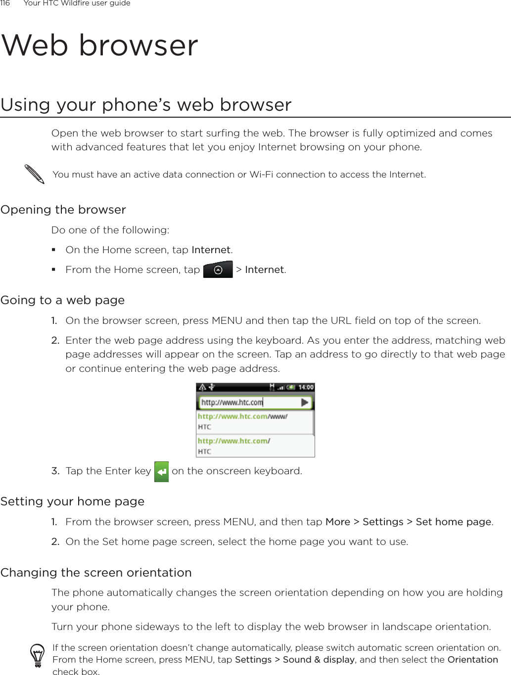116      Your HTC Wildfire user guide      Web browserUsing your phone’s web browserOpen the web browser to start surfing the web. The browser is fully optimized and comes with advanced features that let you enjoy Internet browsing on your phone.You must have an active data connection or Wi-Fi connection to access the Internet.Opening the browserDo one of the following:On the Home screen, tap Internet.From the Home screen, tap  &gt; Internet.Going to a web pageOn the browser screen, press MENU and then tap the URL field on top of the screen.2.  Enter the web page address using the keyboard. As you enter the address, matching web page addresses will appear on the screen. Tap an address to go directly to that web page or continue entering the web page address.3.  Tap the Enter key   on the onscreen keyboard.Setting your home pageFrom the browser screen, press MENU, and then tap More &gt; Settings &gt; Set home page.On the Set home page screen, select the home page you want to use.Changing the screen orientationThe phone automatically changes the screen orientation depending on how you are holding your phone. Turn your phone sideways to the left to display the web browser in landscape orientation.If the screen orientation doesn’t change automatically, please switch automatic screen orientation on. From the Home screen, press MENU, tap Settings &gt; Sound &amp; display, and then select the Orientation check box.1.1.2.